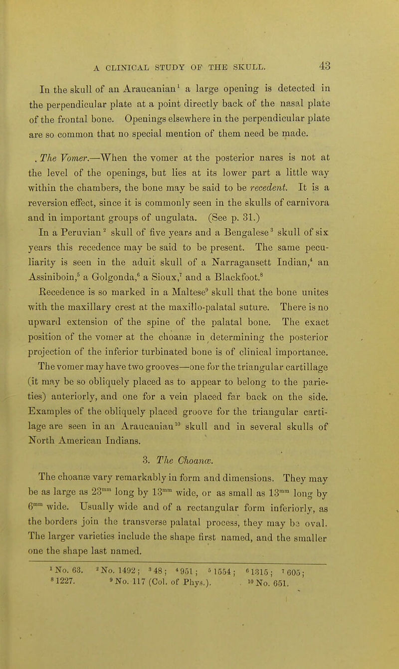 In the skull of an Araucanian1 a large opening is detected in the perpendicular plate at a point directly back of the nasal plate of the frontal bone. Openings elsewhere in the perpendicular plate are so common that no special mention of them need be made. . The Vomer.—When the vomer at the posterior nares is not at the level of the openings, but lies at its lower part a little way within the chambers, the bone may be said to be recedent. It is a reversion effect, since it is commonly seen in the skulls of carnivora and in important groups of ungulata. (See p. 31.) In a Peruvian2 skull of five years and a Bengalese3 skull of six years this recedence may be said to be present. The same pecu- liarity is seen in the aduit skull of a Narragansett Indian/ an Assiniboin,5 a Golgonda,6 a Sioux,7 and a Blackfoot.8 Precedence is so marked in a Maltese9 skull that the bone unites with the maxillary crest at the maxillo-palatal suture. There is no upward extension of the spine of the palatal bone. The exact position of the vomer at the choanal in determining the posterior projection of the inferior turbinated bone is of clinical importance. The vomer may have two grooves—one for the triangular cartillage (it may be so obliquely placed as to appear to belong to the parie- ties) anteriorly, and one for a vein placed far back on the side. Examples of the obliquely placed groove for the triangular carti- lage are seen in an Araucauian10 skull and in several skulls of North American Indians. 3. The Choance. The choanal vary remarkably in form and dimensions. They may be as large as 23mm long by 13mm wide, or as small as 13mm long by 6mm wide. Usually wide and of a rectangular form inferiorly, as the borders join the transverse palatal process, they may be oval. The larger varieties include the shape first named, and the smaller one the shape last named. *No. 63. 2 No. 1492; »48; *9ol ; M554; 1315; ' 605; 8 1227. » No. 117 (Col. of Phys.). .No. 651.