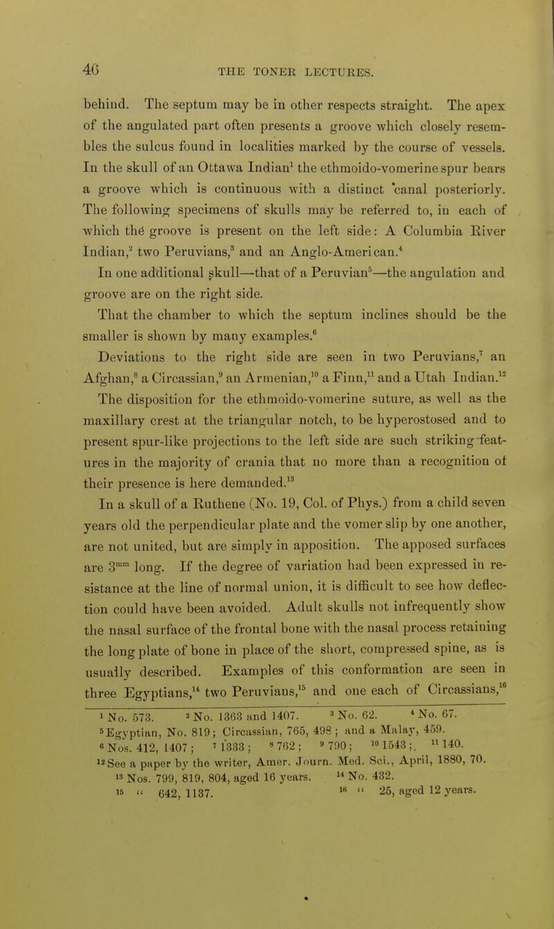 4G behind. The septum may be in other respects straight. The apex of the angulated part often presents a groove which closely resem- bles the sulcus found in localities marked by the course of vessels. In the skull of an Ottawa Indian1 the ethmoido-vomerinespur bears a groove which is continuous with a distinct canal posteriorly. The following specimens of skulls may be referred to, in each of which the groove is present on the left side: A Columbia River Indian,2 two Peruvians,3 and an Anglo-American.4 In one additional skull—that of a Peruvian3—the angulation and groove are on the right side. That the chamber to which the septum inclines should be the smaller is shown by many examples.6 Deviations to the right side are seen in two Peruvians,7 an Afghan,8 a Circassian,9 an Armenian,10 a Finn,11 and a Utah Indian.12 The disposition for the ethmoido-vomerine suture, as well as the maxillary crest at the triangular notch, to be hyperostosed and to present spur-like projections to the left side are such striking feat- ures in the majority of crania that no more than a recognition of their presence is here demanded.13 In a skull of a Ruthene (No. 19, Col. of Phys.) from a child seven years old the perpendicular plate and the vomer slip by one another, are not united, but are simply in apposition. The apposed surfaces are 3mm long. If the degree of variation had been expressed in re- sistance at the line of normal union, it is difficult to see how deflec- tion could have been avoided. Adult skulls not infrequently show the nasal surface of the frontal bone with the nasal process retaining the long plate of bone in place of the short, compressed spine, as is usually described. Examples of this conformation are seen in three Egyptians,14 two Peruviaus,15 and one each of Circassians,16 i No. 573. * No. 1363 and 1407. 3 No. 62. * No. 67. 5Egyptian, No. 819; Circassian, 765, 498 ; and a Malay, 459. « Nos. 412, 1407 ; ' 1333 ; 8 762 ; 9 790; 10 1543 ;. 11140. 12 See a paper by the writer, Amer. Journ. Med. Sci., April, 1880, 70. 1S Nos. 799, 819, 804, aged 16 years.  No. 432.