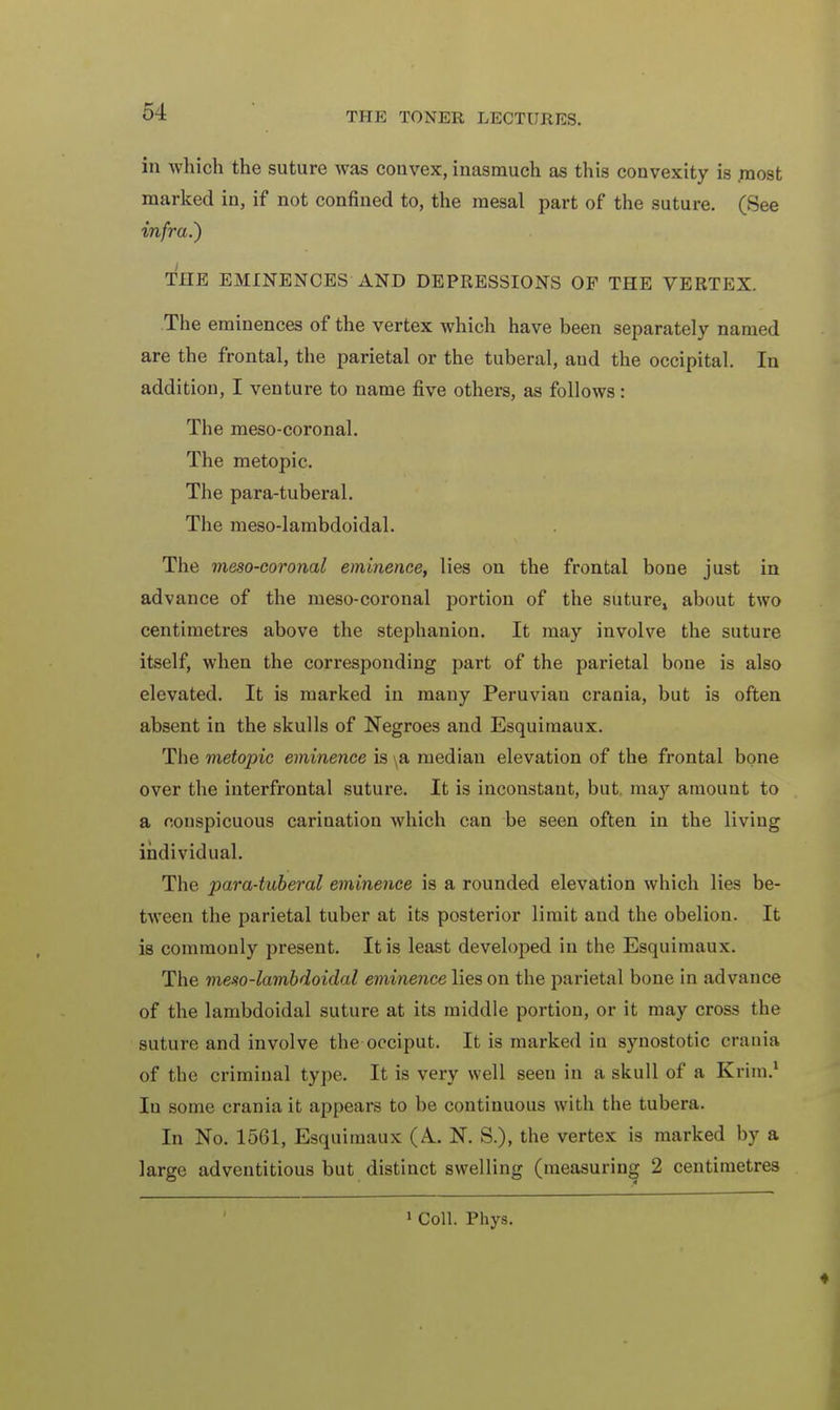 in which the suture was convex, inasmuch as this convexity is .most marked in, if not confined to, the mesal part of the suture. (See infra.) THE EMINENCES AND DEPRESSIONS OF THE VERTEX. The eminences of the vertex which have been separately named are the frontal, the parietal or the tuberal, aud the occipital. In addition, I venture to name five others, as follows: The meso-coronal. The metopic. The para-tuberal. The meso-lambdoidal. The meso-coronal eminence, lies on the frontal bone just in advance of the meso-coronal portion of the suture, about two centimetres above the stephanion. It may involve the suture itself, when the corresponding part of the parietal bone is also elevated. It is marked in many Peruvian crania, but is often absent in the skulls of Negroes and Esquimaux. The metopic eminence is \& median elevation of the frontal bone over the interfrontal suture. It is inconstant, but may amount to a conspicuous carination which can be seen often in the living individual. The para-tuberal eminence is a rounded elevation which lies be- tween the parietal tuber at its posterior limit and the obelion. It is commonly present. It is least developed in the Esquimaux. The meso-lambdoidal eminence lies on the parietal bone in advance of the lambdoidal suture at its middle portion, or it may cross the suture and involve the occiput. It is marked in synostotic crania of the criminal type. It is very well seen in a skull of a Krim.1 In some crania it appears to be continuous with the tubera. In No. 1561, Esquimaux (A.. N. S.), the vertex is marked by a large adventitious but distinct swelling (measuring 2 centimetres 1 Coll. Phys.