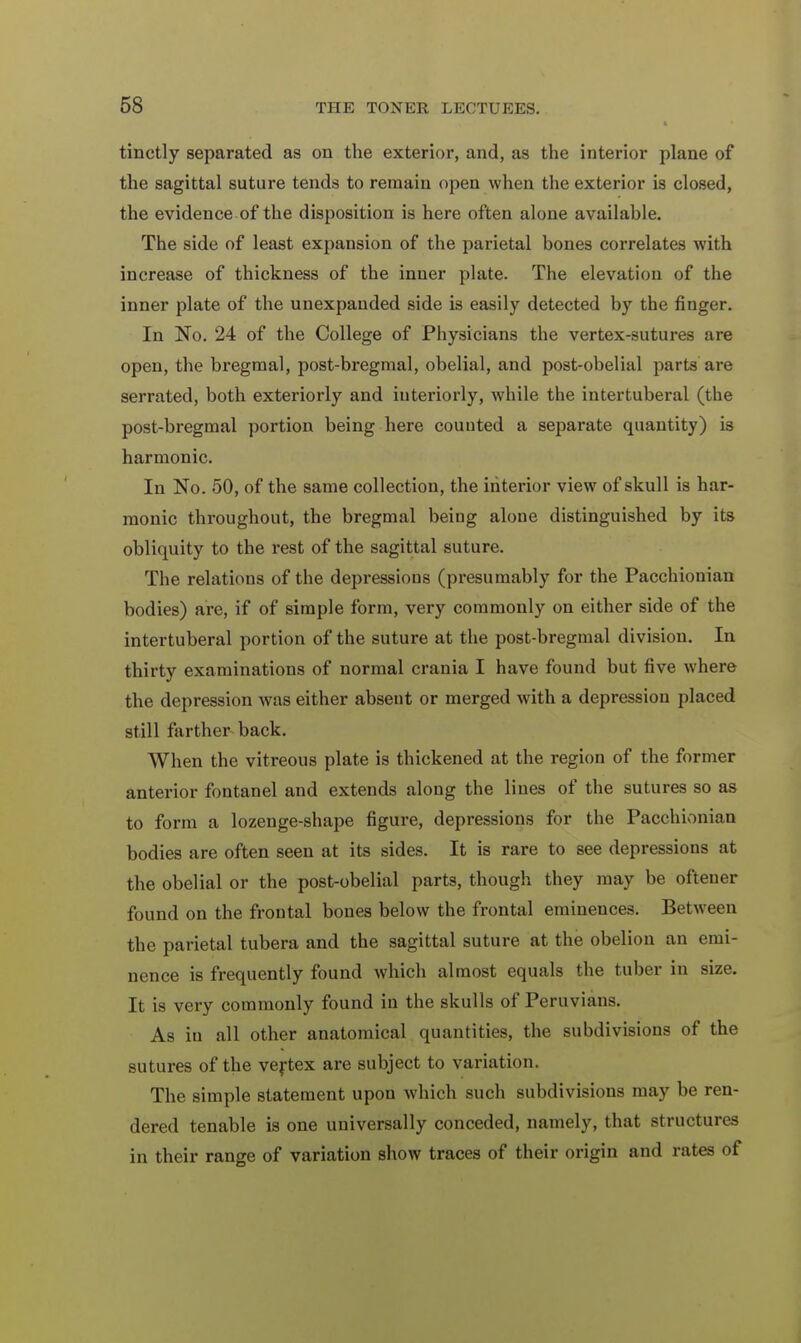 tinctly separated as on the exterior, and, as the interior plane of the sagittal suture tends to remain open when the exterior is closed, the evidence of the disposition is here often alone available. The side of least expansion of the parietal bones correlates with increase of thickness of the inner plate. The elevation of the inner plate of the unexpanded side is easily detected by the finger. In No. 24 of the College of Physicians the vertex-sutures are open, the bregmal, post-bregraal, obelial, and post-obelial parts are serrated, both exteriorly and interiorly, while the intertuberal (the post-bregmal portion being here counted a separate quantity) is harmonic. In No. 50, of the same collection, the interior view of skull is har- monic throughout, the bregmal being alone distinguished by its obliquity to the rest of the sagittal suture. The relations of the depressions (presumably for the Pacchionian bodies) are, if of simple form, very commonly on either side of the intertuberal portion of the suture at the post-bregmal division. In thirty examinations of normal crania I have found but five where the depression was either absent or merged with a depression placed still farther back. When the vitreous plate is thickened at the region of the former anterior fontanel and extends along the lines of the sutures so as to form a lozenge-shape figure, depressions for the Pacchionian bodies are often seen at its sides. It is rare to see depressions at the obelial or the post-obelial parts, though they may be oftener found on the frontal bones below the frontal eminences. Between the parietal tubera and the sagittal suture at the obelion an emi- nence is frequently found which almost equals the tuber in size. It is very commonly found in the skulls of Peruvians. As in all other anatomical quantities, the subdivisions of the sutures of the vertex are subject to variation. The simple statement upon which such subdivisions may be ren- dered tenable is one universally conceded, namely, that structures in their range of variation show traces of their origin and rates of
