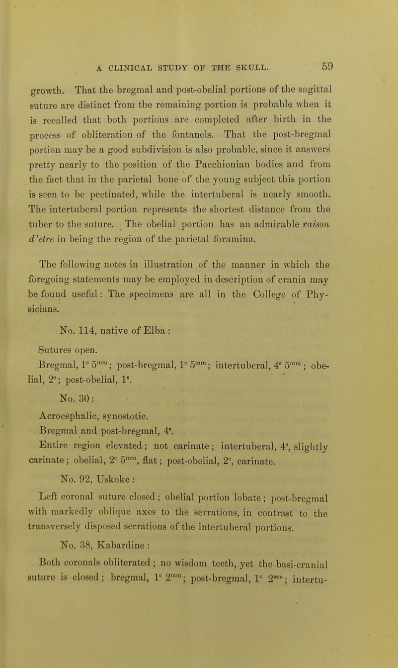 growth. That the bregmal and post-obelial portions of the sagittal suture are distinct from the remaining portion is probable when it is recalled that both portions are completed after birth in the process of obliteration of the fontanels. That the post-bregmal portion may be a good subdivision is also probable, since it answers pretty nearly to the position of the Pacchionian bodies and from the fact that in the parietal bone of the young subject this portion is seen to be pectinated, while the intertuberal is nearly smooth. The intertuberal portion represents the shortest distance from the tuber to the suture. The obelial portion has an admirable raison d'etre in being the region of the parietal foramina. The following notes in illustration of the manner in which the foregoing statements may be employed in description of crania may be found useful: The specimens are all in the College of Phy- sicians. No. 114, native of Elba : Sutures open. Bregmal, 1° 5ram; post-bregmal, 1° 5ram; intertuberal, 4° 5ram ; obe- lial, 2°; post-obelial, 1°. No. 30: Acrocephalic, synostotic. Bregmal and post-bregmal, 4e. Entire region elevated; not carinate; intertuberal, 4°, slightly carinate; obelial, 2° 5mm, flat; post-obelial, 2°, carinate. No. 92, Uskoke: Left coronal suture closed; obelial portion lobate; post-bregmal with markedly oblique axes to the serrations, in contrast to the transversely disposed serrations of the intertuberal portions. No. 38, Kabardine : Both coronals obliterated ; no wisdom teeth, yet the basi-cranial suture is closed; bregmal, 1° 2mm; post-bregmal,!0 2mra; intertu-