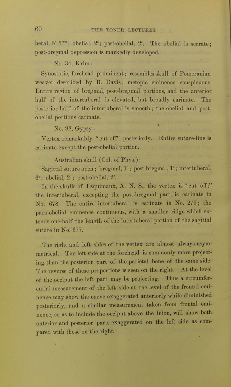 beral, 5° 5mm; obelial, 2°; post-obelial, 2C. The obelial is serrate; post-bregmal depression is markedly developed. No. 34, Krim: Synostotic, forehead prominent; resembles skull of Pomeranian weaver described by B. Davis; metopic eminence conspicuous. Entire region of bregraal, post-bregmal portions, and the anterior half of the intertuberal is elevated, but broadly carinate. The posterior half of the intertuberal is smooth ; the obelial and post- obelial portions carinate. No. 98, Gypsy: Vertex remarkably cutoff posteriorly. Entire suture-line is carinate except the post-obelial portion. Australian skull (Col. of Phys.): Sagittal suture open ; bregmal, 1°; post-bregmal, 1°; intertuberal, 6°; obelial, 2°; post-obelial, 2C. In the skulls of Esquimaux, A. N. S., the vertex is cut off; the intertuberal, exceptiug the post-bregmal part, is carinate in No. 678. The entire' intertuberal is carinate in No. 279; the para-obelial eminence continuous, with a smaller ridge which ex- tends one-half the length of the intertuberal portion of the sagittal suture in No. 677. The right and left sides of the vertex are almost always asym- metrical. The left side at the forehead is commonly more project- ing than the posterior part of the parietal bone of the same side. The reverse of these proportions is seen on the right. At the level of the occiput the left part may be projecting. Thus a circumfer- ential measurement of the left side at the level of the frontal emi- nence may show the curve exaggerated anteriorly while diminished posteriorly, and a similar measurement taken from frontal emi- nence, so as to include the occiput above the inion, will show both anterior and posterior parts exaggerated on the left side as com- pared with those on the right.