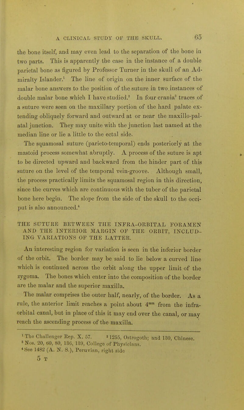 the bone itself, and may even lead to the separation of the bone in two parts. This is apparently the case in the instance of a double parietal bone as figured by Professor Turner in the skull of an Ad- miralty Islander.1 The line of origin on the inner surface of the malar bone answers to the position of the suture in two instances of double malar bone which I have studied.2 In four crania3 traces of a suture were seen on the maxillary portion of the hard palate ex- tending obliquely forward and outward at or near the maxillo-pal- atal junction. They may unite with the junction last named at the median line or lie a little to the ectal side. The squamosal suture (parieto-temporal) ends posteriorly at the mastoid process somewhat abruptly. A process of the suture is apt to be directed upward and backward from the hinder part of this suture on the level of the temporal vein-groove. Although small, the process practically limits the squamosal region in this direction, since the curves which are continuous with the tuber of the parietal bone here begin. The slope from the side of the skull to the occi- put is also announced.4 THE SUTURE BETWEEN THE INFRA-ORBITAL FORAMEN AND THE INTERIOR MARGIN OF THE ORBIT, INCLUD- ING VARIATIONS OF THE LATTER, An interesting region for variation is seen in the inferior border of the orbit. The border may be said to lie below a curved line which is continued across the orbit along the upper limit of the zygoma. The bones which enter into the composition of the border are the malar and the superior maxilla. The malar comprises the outer half, nearly, of the border. As a rule, the anterior limit reaches a point about 4mm from the infra- orbital canal, but in place of this it may end over the canal, or may reach the ascending process of the maxilla. 1 The Challenger Rep. X, 57. »1255, Ostrogoth; and 130, Chinese. 3 Nos. 20, 60, 80, 13G, 139, College of Physicians. 4 See 1482 (A. N. S.), Peruvian, right side 5 T
