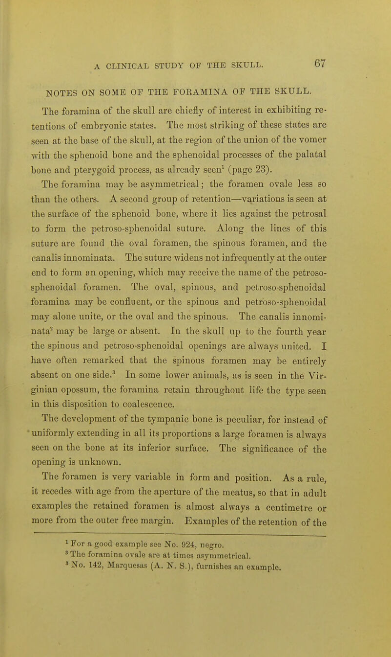 NOTES ON SOME OP THE FORAMINA OF THE SKULL. The foramina of the skull are chiefly of interest in exhibiting re- tentions of embryonic states. The most striking of these states are seen at the base of the skull, at the region of the union of the vomer with the sphenoid bone and the sphenoidal processes of the palatal bone and pterygoid process, as already seen1 (page 23). The foramina may be asymmetrical; the foramen ovale less so than the others. A second group of retention—variations is seen at the surface of the sphenoid bone, where it lies against the petrosal to form the petroso-sphenoidal suture. Along the lines of this suture are found the oval foramen, the spinous foramen, and the canalis innominata. The suture widens not infrequently at the outer end to form an opening, which may receive the name of the petroso- sphenoidal foramen. The oval, spinous, and petroso-sphenoidal foramina may be confluent, or the spinous and petroso-sphenoidal may alone unite, or the oval and the spinous. The canalis innomi- nata2 may be large or absent. In the skull up to the fourth year the spinous and ]Detroso-sphenoidal openings are always united. I have often remarked that the spinous foramen may be entirely absent on one side.3 In some lower animals, as is seen in the Vir- ginian opossum, the foramina retain throughout life the type seen in this disposition to coalescence. The development of the tympanic bone is peculiar, for instead of uniformly extending in all its proportions a large foramen is always seen on the bone at its inferior surface. The significance of the opening is unknown. The foramen is very variable in form and position. As a rule, it recedes with age from the aperture of the meatus, so that in adult examples the retained foramen is almost always a centimetre or more from the outer free margin. Examples of the retention of the 1 For a good example see No. 924, negro. 8 The foramina ovale are at times asymmetrical. 3 No. 142, Marquesas (A. N. S.), furnishes an example.