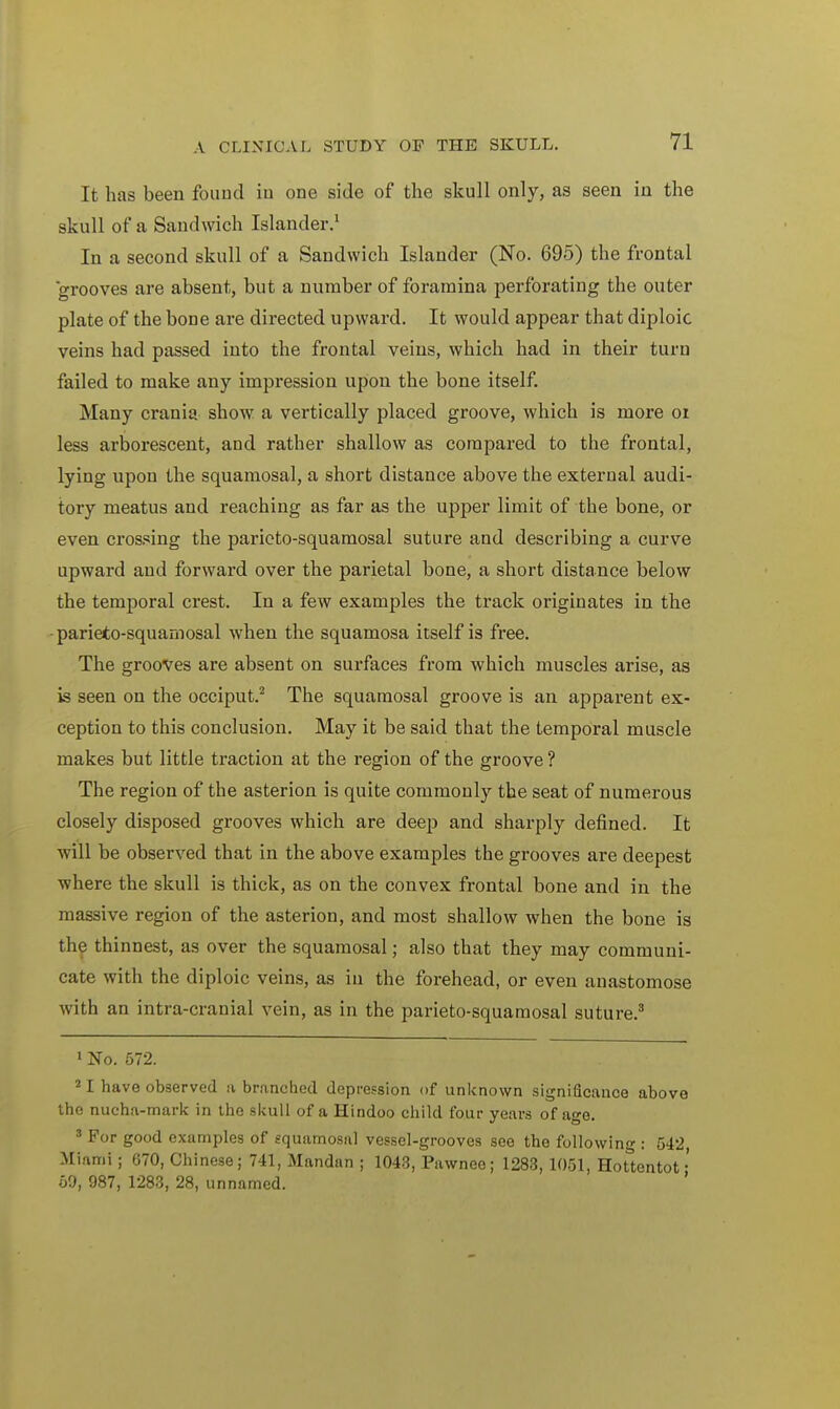 It has been found iu one side of the skull only, as seen in the skull of a Sandwich Islander.1 In a second skull of a Sandwich Islander (No. 695) the frontal grooves are absent, but a number of foramina perforating the outer plate of the bone are directed upward. It would appear that diploic veins had passed into the frontal veins, which had in their turn failed to make any impression upon the bone itself. Many crania show a vertically placed groove, which is more 01 less arborescent, and rather shallow as compared to the frontal, lying upon the squamosal, a short distance above the external audi- tory meatus and reaching as far as the upper limit of the bone, or even crossing the parieto-squamosal suture and describing a curve upward and forward over the parietal bone, a short distance below the temporal crest. In a few examples the track originates in the parieto-squamosal when the squamosa itself is free. The grooves are absent on surfaces from which muscles arise, as is seen on the occiput.2 The squamosal groove is an apparent ex- ception to this conclusion. May it be said that the temporal muscle makes but little traction at the region of the groove ? The region of the asterion is quite commonly the seat of numerous closely disposed grooves which are deep and sharply defined. It will be observed that in the above examples the grooves are deepest where the skull is thick, as on the convex frontal bone and in the massive region of the asterion, and most shallow when the bone is the thinnest, as over the squamosal; also that they may communi- cate with the diploic veins, as in the forehead, or even anastomose with an intra-cranial vein, as in the parieto-squamosal suture.3 1 No. 572. 21 have observed ii branched depression of unknown significance above the nucha-mark in the skull of a Hindoo child four years of age. 3 For good examples of squamosal vessel-grooves see the following : 542 Miami ; 670, Chinese; 741, Mandan ; 1043, Pawnee; 1283, 1051, Hottentot • 59, 987, 1283, 28, unnamed.
