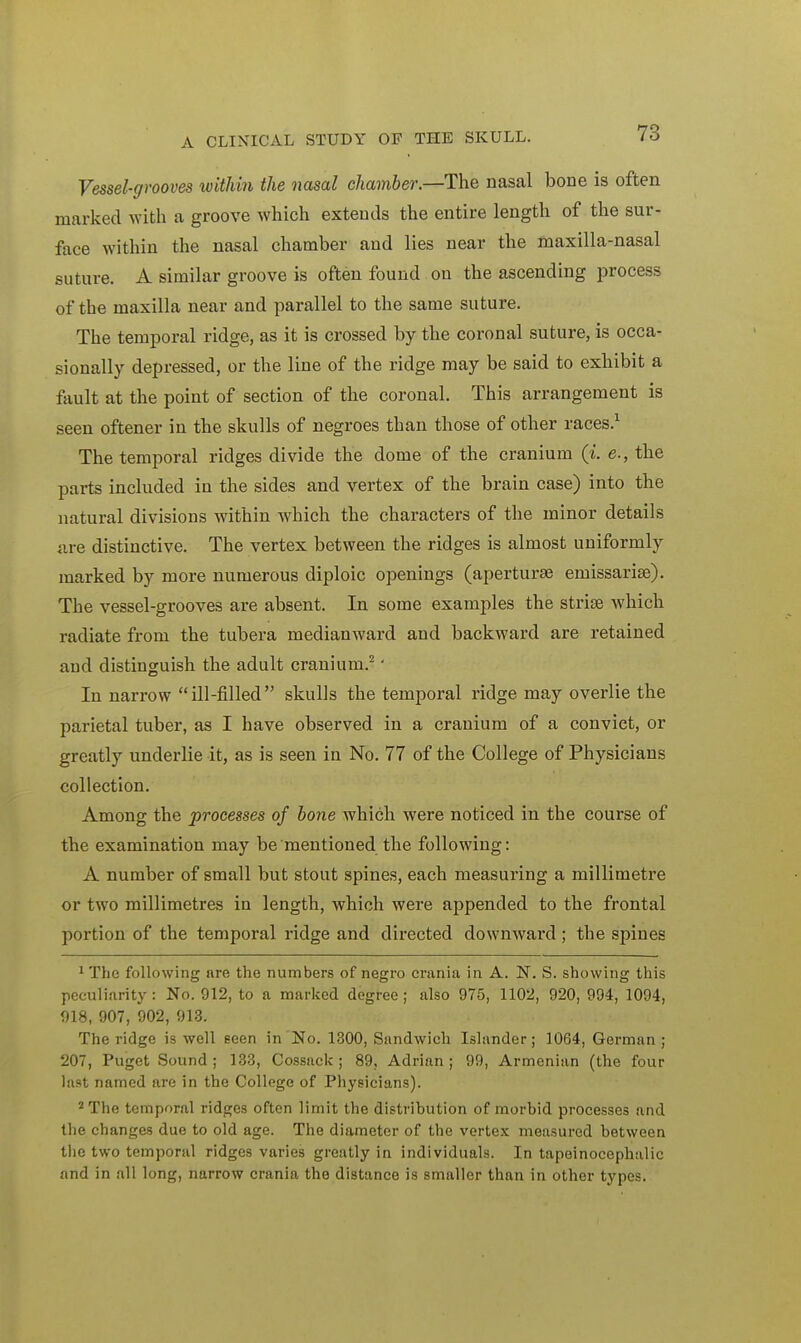 Vessel-grooves within the nasal chamber.—The nasal bone is often marked with a groove which extends the entire length of the sur- face within the nasal chamber and lies near the maxilla-nasal suture. A similar groove is often found on the ascending process of the maxilla near and parallel to the same suture. The temporal ridge, as it is crossed by the coronal suture, is occa- sionally depressed, or the line of the ridge may be said to exhibit a fault at the point of section of the coronal. This arrangement is seen oftener in the skulls of negroes than those of other races.1 The temporal ridges divide the dome of the cranium (i. e., the parts included in the sides and vertex of the brain case) into the natural divisions within which the characters of the minor details are distinctive. The vertex between the ridges is almost uniformly marked by more numerous diploic openings (aperturse emissarise). The vessel-grooves are absent. In some examples the strise which radiate from the tubera medianward and backward are retained aud distinguish the adult cranium.2 • In narrow ill-filled skulls the temporal ridge may overlie the parietal tuber, as I have observed in a cranium of a convict, or greatly underlie it, as is seen in No. 77 of the College of Physicians collection. Among the processes of bone which were noticed in the course of the examination may be mentioned the following: A number of small but stout spines, each measuring a millimetre or two millimetres in length, which were appended to the frontal portion of the temporal ridge and directed downward ; the spines 1 The following are the numbers of negro crania in A. N. S. showing this peculiarity : No. 912, to a marked degree ; also 975, 1102, 920, 994, 1094, 918, 907, 902, 913. The ridge is well seen in No. 1300, Sandwich Islander; 1064, German ; 207, Puget Sound; 133, Cossack; 89, Adrian; 99, Armenian (the four last named are in the College of Physicians). 2 The temporal ridges often limit the distribution of morbid processes and the changes due to old age. The diameter of the vertex measured between the two temporal ridges varies greatly in individuals. In tapeinocephalic and in all long, narrow crania the distance is smaller than in other types.