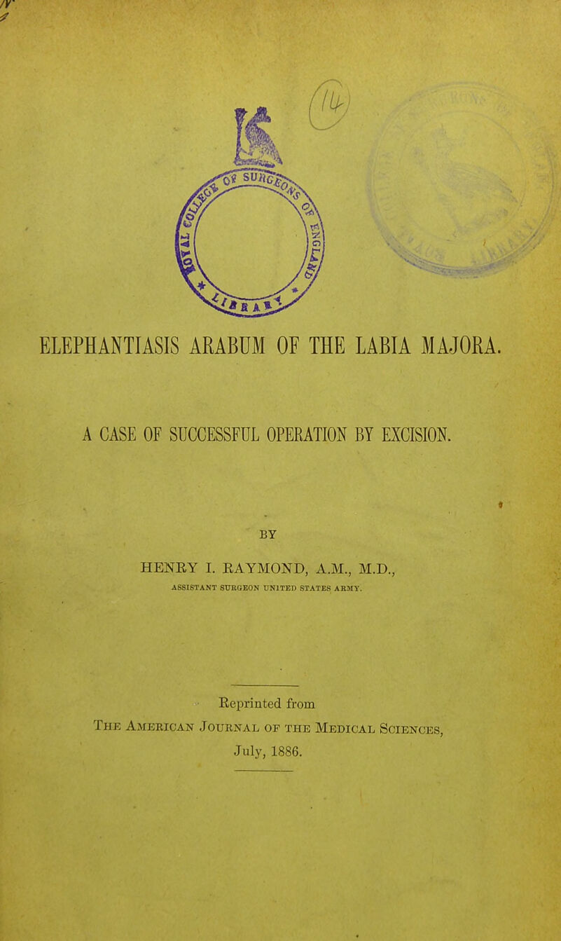 ELEPHANTIASIS ARABUM OF THE LABIA MAJORA. A CASE OF SUCCESSFUL OPERATION BY EXCISION. BY HENRY I. EAYMOND, A.M., M.D., ASSISTANT SURGEON UNITED STATES ARMY. Reprinted from The Amekican Journal of the Medical Sciences, July, 1886.