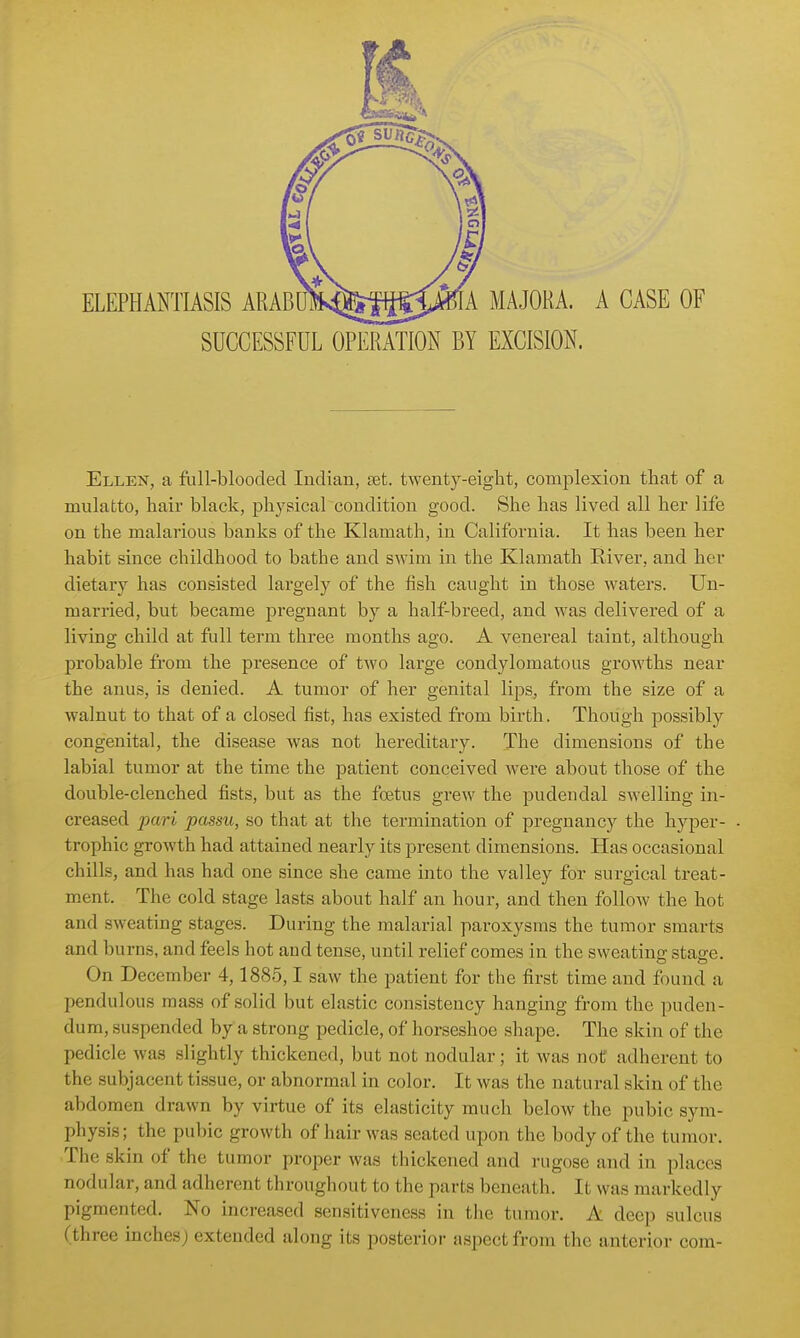 A MAJORA. A CASE OF SUCCESSFUL OPERATION BY EXCISION. Ellen, a ftill-blooded Indian, set. twenty-eight, complexion that of a mulatto, hair black, physical condition good. She has lived all her life on the malarious banks of the Klamath, in California. It has been her habit since childhood to bathe and swim in the Klamath River, and her dietary has consisted largely of the fish caught in those waters. Un- married, but became pregnant by a half-breed, and was delivered of a living child at full term three months ago. A venereal taint, although probable from the presence of two large condylomatous growths near the anus, is denied. A tumor of her genital lips, from the size of a walnut to that of a closed fist, has existed from birth. Though possibly congenital, the disease was not hereditary. The dimensions of the labial tumor at the time the patient conceived were about those of the double-clenched fists, but as the foetus grew the pudendal swelling in- creased pari passu, so that at the termination of pregnancy the hyper- trophic growth had attained nearly its present dimensions. Has occasional chills, and has had one since she came into the valley for surgical treat- ment. The cold stage lasts about half an hour, and then follow the hot and sweating stages. During the malarial paroxysms the tumor smarts and burns, and feels hot and tense, until relief comes in the sweating stage. On December 4,1885,1 saw the patient for the first time and found a pendulous mass of solid but elastic consistency hanging from the puden- dum, suspended by a strong pedicle, of horseshoe shape. The skin of the pedicle was slightly thickened, but not nodular; it was not adherent to the subjacent tissue, or abnormal in color. It was the natural skin of the abdomen drawn by virtue of its elasticity much below the pubic sym- physis; the pubic growth of hair was seated upon the body of the tumor. The skin of the tumor proper was thickened and rugose and in places nodular, and adherent throughout to the parts beneath. It was markedly pigmented. No increased sensitiveness in the tumor. A deep sulcus (three inches) extended along its posterior aspect from the anterior com-