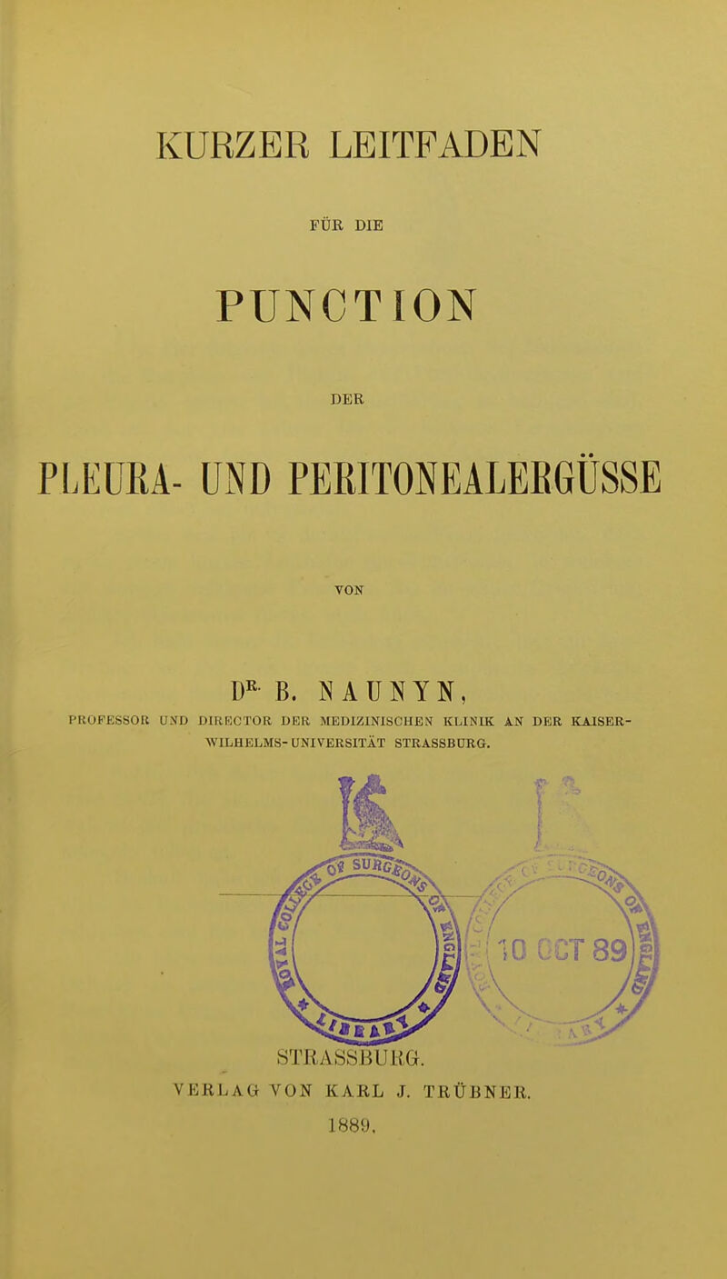 FÜR DIE FUNCTION DER PLEURA- üiND PERITONEALERGÜSSE TON Ü'^ B. N A U N Y N, PROFESSOR UND DIREOTOR DER MEDIZINISCHEN KLINIK AN DER KAISER- WILHELMS- UNIVERSITÄT STRASSBURG. i:MlO GCT V'.'' STRASSBURG. VERLAG VON KARL J. TRÜBNER. 1889.