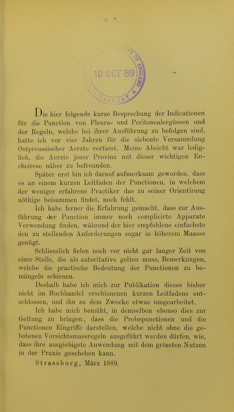 Die hier folgende kurze Besprechung der Indicationen für die Function von Pleura- und Peritonealergüssen und der Regeln, welche bei ihrer Ausführung zu befolgen sind, hatte ich vor vier Jahren für die siebente Versammlung Ostpreussischer Aerzte verfasst. Meine Absicht war ledig- lich, die Aerzte jener Provinz mit dieser wichtigen En- cheirese näher zu befreunden. Später erst bin ich darauf aufmerksam geworden, dass es an einem kurzen Leitfaden der Punctionen, in welchem der weniger erfahrene Practiker das zu seiner Orientirung nöthige beisammen findet, noch fehlt. Ich habe ferner die Erfahrung gemacht, dass zur Aus- führung d«r Function immer noch complicirte Apparate Verwendung finden, während der hier empfohlene einfachste den zu stellenden Anforderungen sogar in höherem Maasse genügt. Schliesslich fielen noch vor nicht gat langer Zeit von einer Stelle, die als autoritative gelten muss, Bemerkungen, welche die practische Bedeutung der Punctionen zu be- mängeln schienen. Deshalb habe ich mich zur Publikation dieses bisher nicht im Buchhandel erschienenen kurzen Leitfadens ent- schlossen, und ihn zu dem Zwecke etwas umgearbeitet. Ich habe mich bemüht, in demselben ebenso dies zur Geltung zu bringen, dass die Probepunctionen und die Punctionen Eingriffe darstellen, welche nicht ohne die ge- botenen Vorsichtsmassregeln ausgeführt werden dürfen, wie, dass ihre ausgiebigste Anwendung mit dem grössten Nutzen in der Praxis geschehen kann, Strassburg, März 1889.