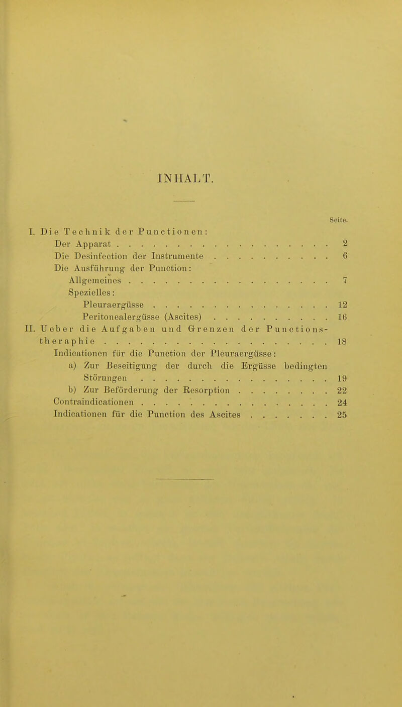 INHALT. Seite. I. Die Technik der P u n c t i o ii e ii: Der Apparat 2 Die Desinfcction der Instrumente 6 Die Ausführung der Function: Allgemeines 7 Spezielles: Pleuraergüsse 12 Peritonealergüsse (Ascites) 16 II. Ueber die Aufgaben und Grenzen der Punctions- theraphie 18 Indicationen für die Function der Pleuraergüsse: a) Zur Beseitigung der durch die Ergüsse bedingten Störungen 19 b) Zur Beförderung der Resorption 22 Contraindicationen 24 Indicationen für die Function des Ascites 25