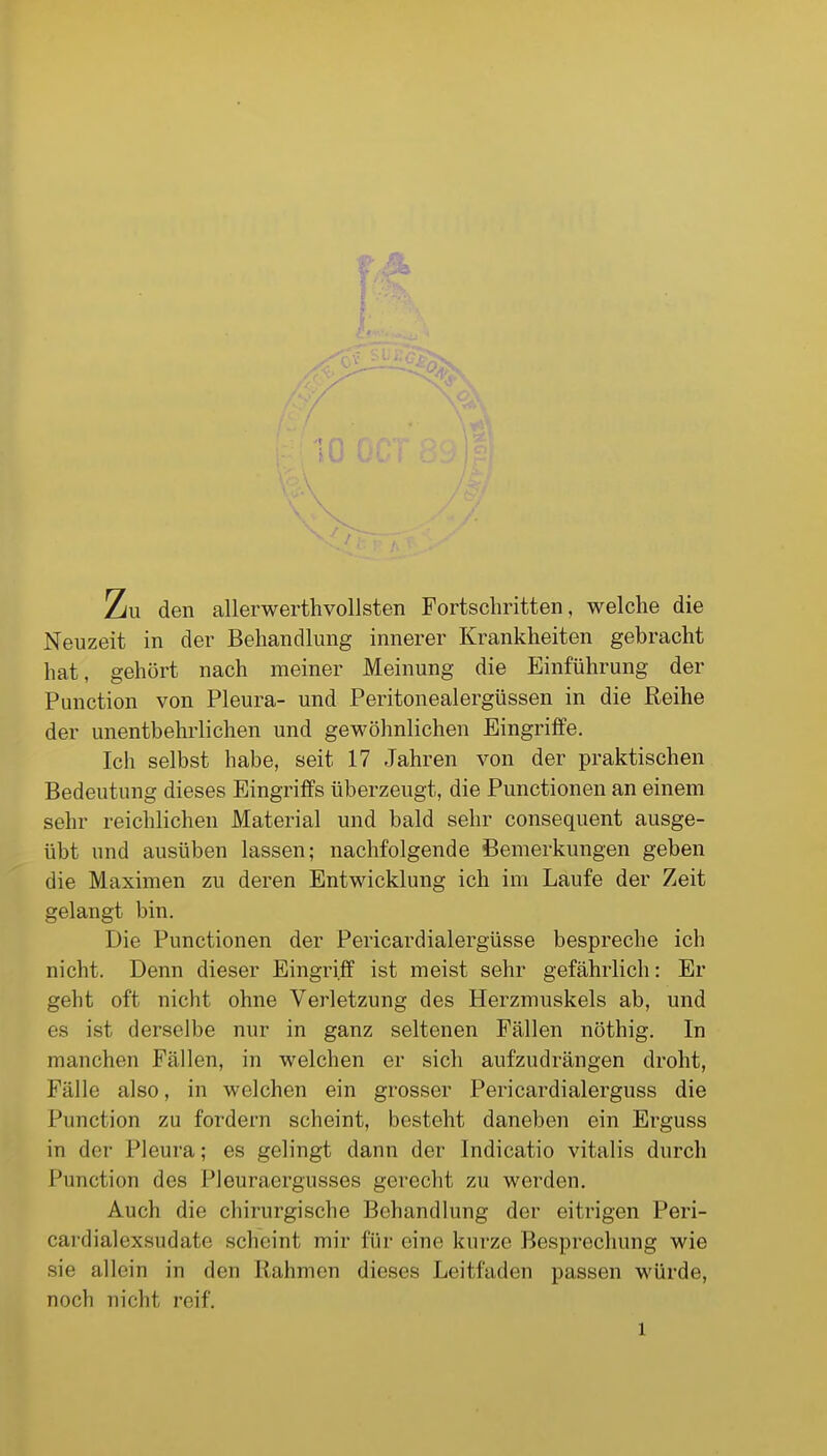 l Zu den allerwerthvollsten Fortschritten, welche die Neuzeit in der Behandlung innerer Krankheiten gebracht hat, gehört nach meiner Meinung die Einführung der Function von Pleura- und Peritonealergüssen in die Reihe der unentbehrlichen und gewöhnlichen Eingriffe. Ich selbst habe, seit 17 Jahren von der praktischen Bedeutung dieses Eingriffs überzeugt, die Punctionen an einem sehr reichlichen Material und bald sehr consequent ausge- übt und ausüben lassen; nachfolgende Bemerkungen geben die Maximen zu deren Entwicklung ich im Laufe der Zeit gelangt bin. Die Punctionen der Pericardialergüsse bespreche ich nicht. Denn dieser Eingriff ist meist sehr gefährlich: Er geht oft nicht ohne Verletzung des Herzmuskels ab, und es ist derselbe nur in ganz seltenen Fällen nöthig. In manchen Fällen, in welchen er sich aufzudrängen droht, Fälle also, in welchen ein grosser Pericardialerguss die Function zu fordern scheint, besteht daneben ein Erguss in der Pleura; es gelingt dann der Indicatio Vitalis durch Function des Pleuraergusses gerecht zu werden. Auch die chirurgische Behandlung der eitrigen Peri- cardialexsudate scheint mir für eine kurze Besprochung wie sie allein in den Rahmen dieses Leitfaden passen würde, noch nicht reif. 1
