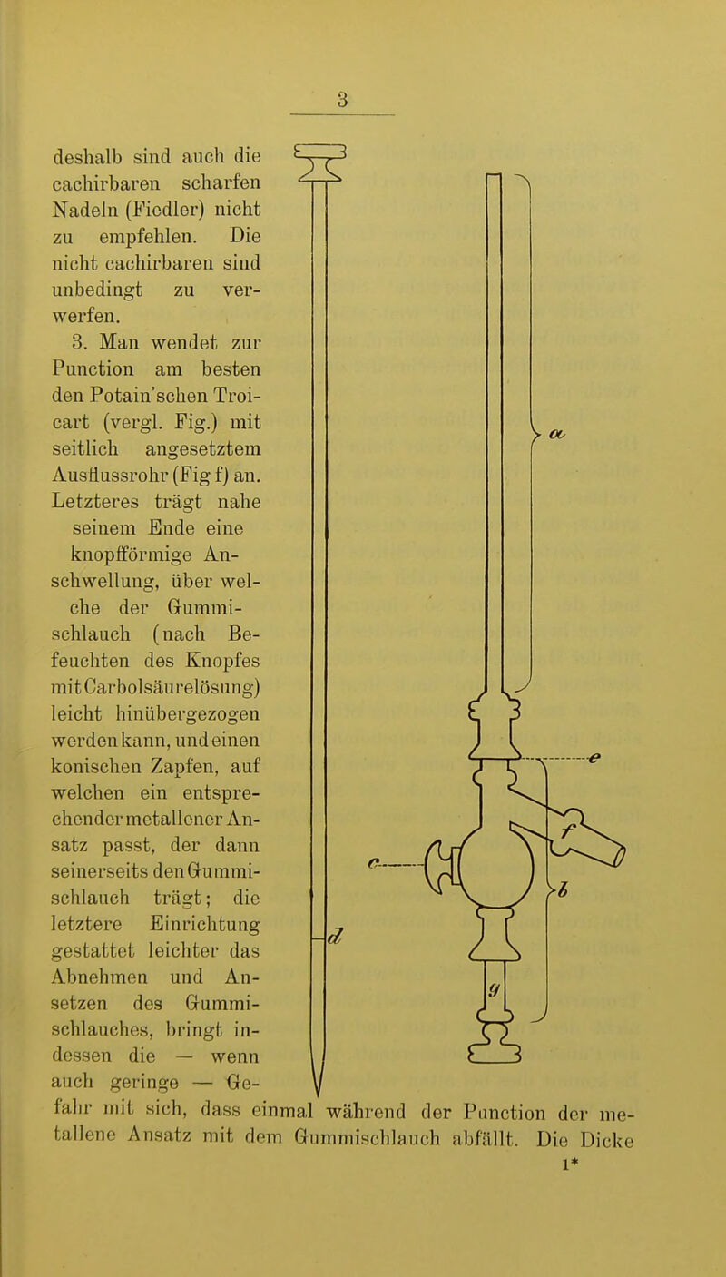 y CO deshalb sind auch die ' cachirbaren scharfen D ^ Nadein (Fiedler) nicht zu empfehlen. Die nicht cachirbaren sind unbedingt zu ver- werfen. 3. Man wendet zur Function am besten den Potain'schen Troi- cart (vergi. Fig.) mit seitlich angesetztem Ausflussrohr (Fig f) an. Letzteres trägt nahe seinem Ende eine knopiförmige An- schwellung, über wel- che der Grummi- schlauch (nach Be- feuchten des Knopfes mit Carbolsäurelösung) leicht hinübergezogen werden kann, und einen konischen Zapfen, auf welchen ein entspre- chender metallener An- satz passt, der dann seinerseits denGrummi- schlauch trägt; die letztere Einrichtung gestattet leichter das Abnehmen und An- setzen des Gummi- schlauches, bringt in- dessen die — wenn auch geringe — Ge- fahr mit sich, dass einmal während der Pimction der me- tallene Ansatz mit dem Gummischlauch abfällt. Die Dicke 1* c-