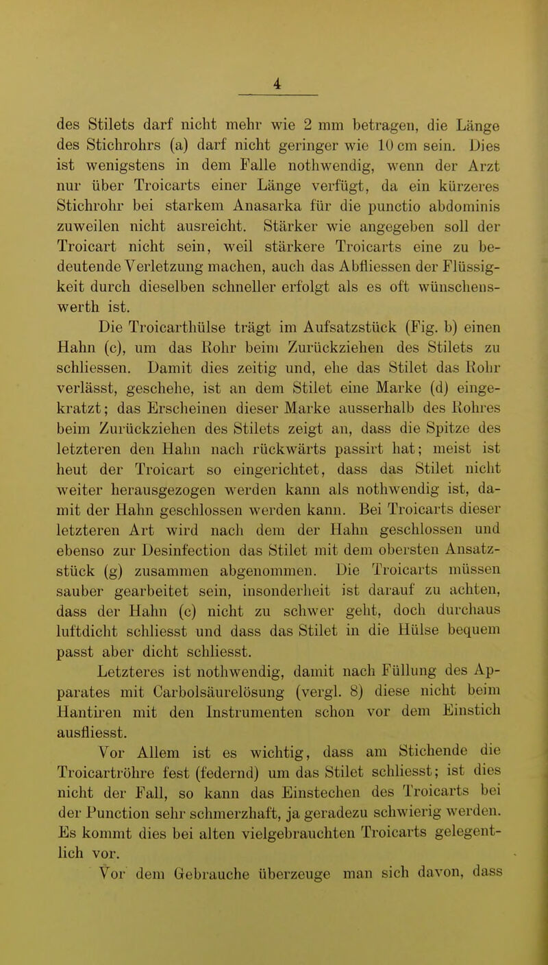 des Stilets darf nicht mehr wie 2 mm betragen, die Länge des Stichrohrs (a) darf nicht geringer wie lücm sein. Dies ist wenigstens in dem Falle nothwendig, wenn der Arzt nur über Troicarts einer Länge verfügt, da ein kürzeres Stichrohr bei starkem Anasarka für die punctio abdominis zuweilen nicht ausreicht. Stärker wie angegeben soll der Troicart nicht sein, weil stärkere Troicarts eine zu be- deutende Verletzung machen, auch das Abfliessen der Flüssig- keit durch dieselben schneller erfolgt als es oft wünschens- werth ist. Die Troicarthülse trägt im Aufsatzstück (Fig. b) einen Hahn (c), um das Rohr beim Zurückziehen des Stilets zu schliessen. Damit dies zeitig und, ehe das Stilet das Kohr verlässt, geschehe, ist an dem Stilet eine Marke (dj einge- kratzt ; das Erscheinen dieser Marke ausserhalb des Rohres beim Zurückziehen des Stilets zeigt an, dass die Spitze des letzteren den Hahn nach rückwärts passirt hat; meist ist heut der Troicart so eingerichtet, dass das Stilet nicht weiter herausgezogen werden kann als nothwendig ist, da- mit der Hahn geschlossen werden kann. Bei Troicarts dieser letzteren Art wird nach dem der Hahn geschlossen und ebenso zur Desinfection das Stilet mit dem obersten Ansatz- stück (g) zusammen abgenommen. Die Troicarts müssen sauber gearbeitet sein, insonderlieit ist darauf zu achten, dass der Hahn (c) nicht zu schwer geht, doch durchaus luftdicht schliesst und dass das Stilet in die Hülse bequem passt aber dicht schliesst. Letzteres ist nothwendig, damit nach Füllung des Ap- parates mit Carbolsäurelösung (vergl. 8) diese nicht beim Hantiren mit den Instrumenten schon vor dem Einstich ausfliesst. Vor Allem ist es wichtig, dass am Stichende die Troicartrühre fest (federnd) um das Stilet schliesst; ist dies nicht der Fall, so kann das Einstechen des Troicarts bei der Function sehr schmerzhaft, ja geradezu schwierig werden. Es kommt dies bei alten vielgebrauchten Troicarts gelegent- lich vor. Vor dem Gebrauche überzeuge man sich davon, dass