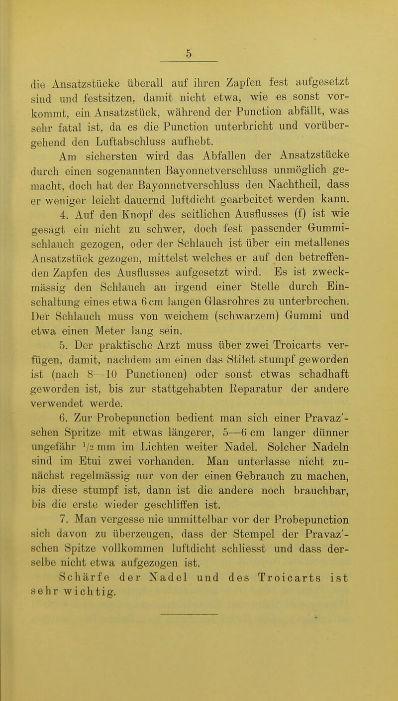 die Ansatzstücke überall auf ihren Zapfen fest aufgesetzt sind und festsitzen, damit nicht etwa, wie es sonst vor- kommt, ein Ansatzstück, während der Function abfällt, was sehr fatal ist, da es die Function unterbricht und vorüber- gehend den Luftabschluss aufhebt. Am sichersten wird das Abfallen der Ansatzstücke durch einen sogenannten Bayonnetverschluss unmöglich ge- macht, doch hat der Bayonnetverschluss den Nachtheil, dass er weniger leicht dauernd luftdicht gearbeitet werden kann. 4. Auf den Knopf des seitlichen Ausflusses (f) ist wie gesagt ein nicht zu schwer, doch fest passender Gummi- schlauch gezogen, oder der Schlauch ist über ein metallenes Ansatzstück gezogen, mittelst welches er auf den betreffen- den Zapfen des Ausflusses aufgesetzt wird. Es ist zweck- mässig den Schlauch an irgend einer Stelle durch Ein- schaltung eines etwa 6 cm langen Glasrohres zu unterbrechen. Der Schlauch muss von weichem (schwarzem) Gummi und etwa einen Meter lang sein. 5. Der praktische Arzt muss über zwei Troicarts ver- fügen, damit, nachdem am einen das Stilet stumpf geworden ist (nach 8—10 Functionen) oder sonst etwas schadhaft geworden ist, bis zur stattgehabten Reparatur der andere verwendet werde. 6. Zur Frobepunction bedient man sich einer Fravaz'- schen Spritze mit etwas längerer, 5—6 cm langer dünner imgefähr mm im Lichten weiter Nadel. Solcher Nadeln sind im Etui zwei vorhanden. Man unterlasse nicht zu- nächst regelmässig nur von der einen Gebrauch zu machen, bis diese stumpf ist, dann ist die andere noch brauchbar, bis die erste wieder geschliffen ist. 7. Man vergesse nie unmittelbar vor der Frobepunction sich davon zu überzeugen, dass der Stempel der Fravaz'- schen Spitze vollkommen luftdicht schliesst und dass der- selbe nicht etwa aufgezogen ist. Schärfe der Nadel und des Troicarts ist sehr wichtig.