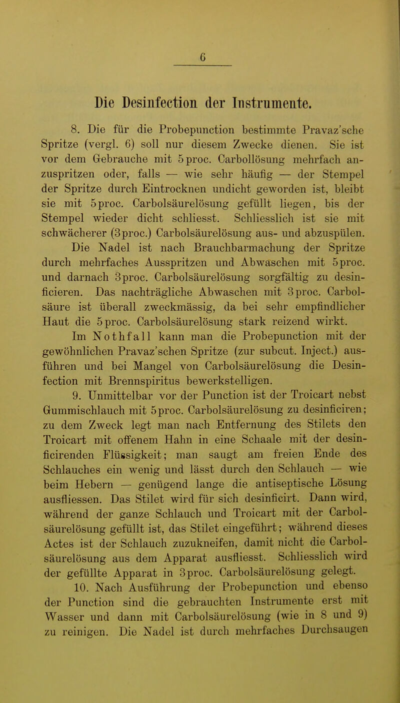 Die Desinfection der Instrumente. 8. Die für die Probepunction bestimmte Pravaz'sche Spritze (vergl. 6) soll nur diesem Zwecke dienen, Sie ist vor dem Gebrauche mit 5proc. Carbollösung mehrfach an- zuspritzen oder, falls — wie sehr häufig — der Stempel der Spritze durch Eintrocknen undicht geworden ist, bleibt sie mit 5proc. Carbolsäurelösung gefüllt liegen, bis der Stempel wieder dicht schliesst. Schliesslich ist sie mit schwächerer (3proc.) Carbolsäurelösung aus- und abzuspülen. Die Nadel ist nach Brauchbarmachung der Spritze durch mehrfaches Ausspritzen und Abwaschen mit 5proc. und darnach 3proc. Carbolsäurelösung sorgfältig zu desin- ficieren. Das nachträgliche Abwaschen mit 3proc. Carbol- säure ist überall zweckmässig, da bei sehr empfindlicher Haut die 5proc. Carbolsäurelösung stark reizend wirkt. Im Nothfall kann man die Probepunction mit der gewöhnlichen Pravaz'schen Spritze (zur subcut. Inject.) aus- führen und bei Mangel von Carbolsäurelösung die Desin- fection mit Brennspiritus bewerkstelligen. 9. Unmittelbar vor der Punction ist der Troicart nebst Gummischlauch mit 5proc. Carbolsäurelösung zu desinficiren; zu dem Zweck legt man nach Entfernung des Stilets den Troicart mit offenem Hahn in eine Schaale mit der desin- ficirenden Flüssigkeit; man saugt am freien Ende des Schlauches ein wenig und lässt durch den Schlauch — wie beim Hebern — genügend lange die antiseptische Lösung ausfliessen. Das Stilet wird für sich desinficirt. Dann wird, während der ganze Schlauch und Troicart mit der Carbol- säurelösung gefüllt ist, das Stilet eingeführt; während dieses Actes ist der Schlauch zuzukneifen, damit nicht die Carbol- säurelösung aus dem Apparat ausfliesst. Schliesslich wird der gefüllte Apparat in 3proc. Carbolsäurelösung gelegt. 10. Nach Ausführung der Probepunction und ebenso der Punction sind die gebrauchten Instrumente erst mit Wasser und dann mit Carbolsäurelösung (wie in 8 und 9) zu reinigen. Die Nadel ist durch mehrfaches Durchsaugen