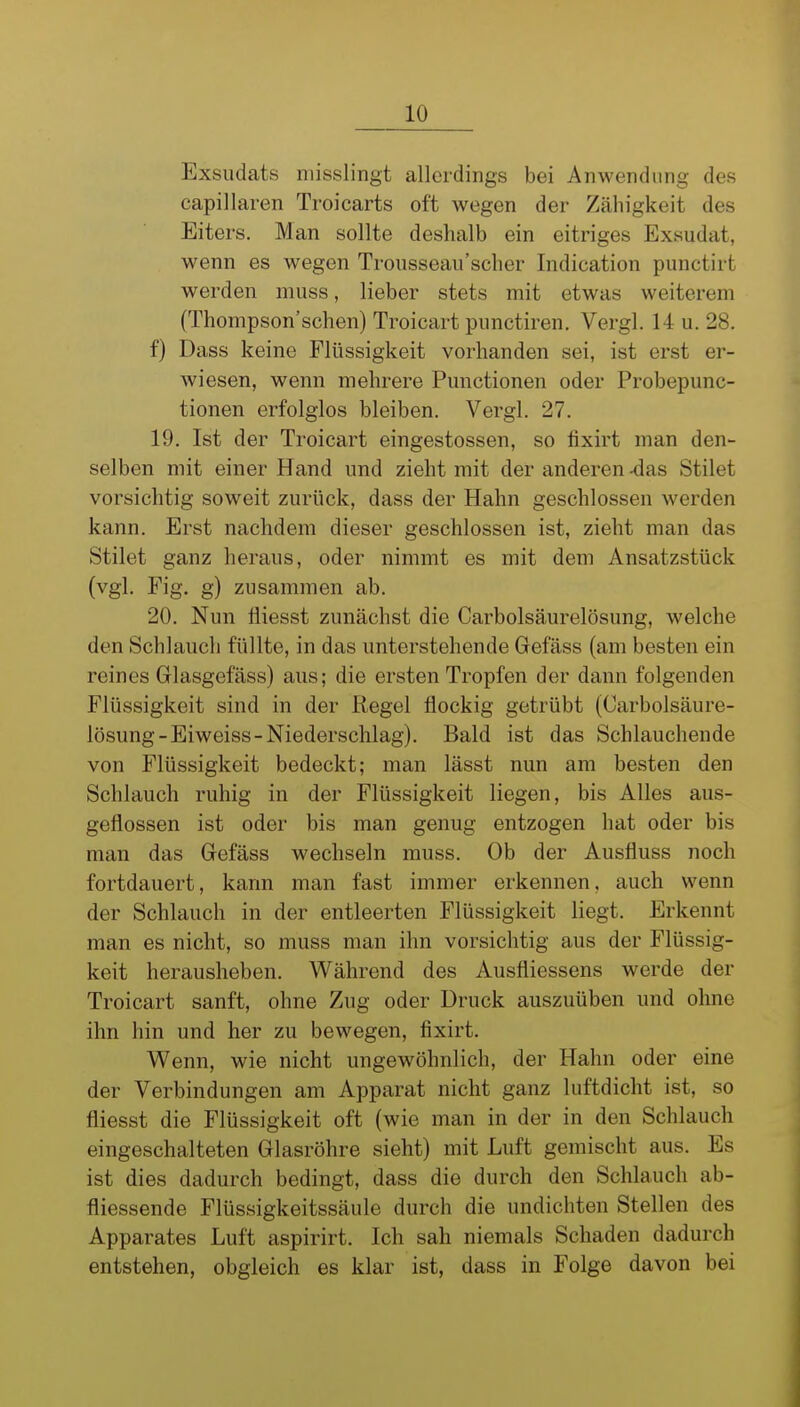 Exsudats niisslingt allerdings bei Anwendung des capillaren Troicarts oft wegen der Zähigkeit des Eiters. Man sollte deshalb ein eitriges Exsudat, wenn es wegen Trousseau'scher Indication punctirt werden muss, lieber stets mit etwas weiterem (Thompson'schen) Troicart punctiren. Vergl. 14 u. 28. f) Dass keine Flüssigkeit vorhanden sei, ist erst er- wiesen, wenn mehrere Functionen oder Probepunc- tionen erfolglos bleiben. Vergl. 27. 19. Ist der Troicart eingestossen, so fixirt man den- selben mit einer Hand und zieht mit der anderen ^as Stilet vorsichtig soweit zurück, dass der Hahn geschlossen werden kann. Erst nachdem dieser geschlossen ist, zieht man das Stilet ganz heraus, oder nimmt es mit dem Ansatzstück (vgl. Fig. g) zusammen ab. 20. Nun fliesst zunächst die Carbolsäurelösung, welche den Schlauch füllte, in das unterstehende Gefäss (am besten ein reines Glasgefäss) aus; die ersten Tropfen der dann folgenden Flüssigkeit sind in der Regel flockig getrübt (Carbolsäure- lösung-Eiweiss-Niederschlag). Bald ist das Schlauchende von Flüssigkeit bedeckt; man lässt nun am besten den Schlauch ruhig in der Flüssigkeit liegen, bis Alles aus- geflossen ist oder bis man genug entzogen hat oder bis man das Gefäss wechseln muss. Ob der Ausfluss noch fortdauert, kann man fast immer erkennen, auch wenn der Schlauch in der entleerten Flüssigkeit liegt. Erkennt man es nicht, so muss man ihn vorsichtig aus der Flüssig- keit herausheben. Während des Ausfliessens werde der Troicart sanft, ohne Zug oder Druck auszuüben und ohne ihn hin und her zu bewegen, fixirt. Wenn, wie nicht ungewöhnlich, der Hahn oder eine der Verbindungen am Apparat nicht ganz luftdicht ist, so fliesst die Flüssigkeit oft (wie man in der in den Schlauch eingeschalteten Glasröhre sieht) mit Luft gemischt aus. Es ist dies dadurch bedingt, dass die durch den Schlauch ab- fliessende Flüssigkeitssäule durch die undichten Stellen des Apparates Luft aspirirt. Ich sah niemals Schaden dadurch entstehen, obgleich es klar ist, dass in Folge davon bei