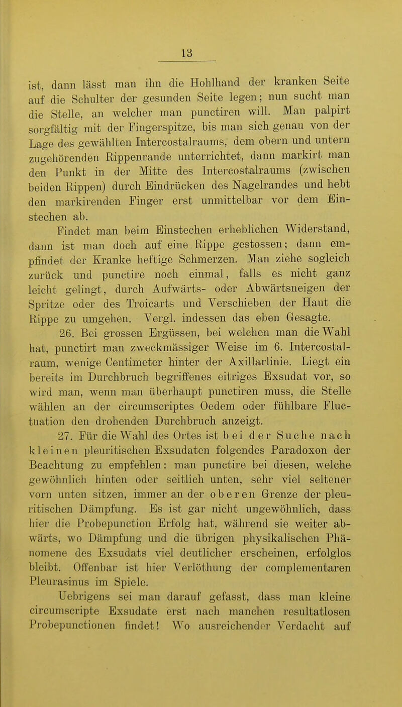 ist, dann lässt man ihn die Hohlhand der kranken Seite auf die Schulter der gesunden Seite legen; nun sucht man die Stelle, an welcher man punctiren will. Man palpirt sorgfältig mit der Fingerspitze, bis man sich genau von der Lage des gewählten Intercostalraums, dem obern und untern zugehörenden Rippenrande unterrichtet, dann markirt man den Punkt in der Mitte des Intercostalraums (zwischen beiden Rippen) durch Eindrücken des Nagelrandes und hebt den markirenden Finger erst unmittelbar vor dem Ein- stechen ab. Findet man beim Einstechen erheblichen Widerstand, dann ist man doch auf eine Rippe gestossen; dann em- pfindet der Kranke heftige Schmerzen. Man ziehe sogleich zurück und punctire noch einmal, falls es nicht ganz leicht gelingt, durch Aufwärts- oder Abwärtsneigen der Spritze oder des Troicarts und Verschieben der Haut die Rippe zu umgehen. Vergl. indessen das eben Gesagte. 26. Bei grossen Ergüssen, bei welchen man die Wahl hat, punctirt man zweckmässiger Weise im 6. Intercostal- raum, wenige Centimeter hinter der Axillarlinie. Liegt ein bereits im Durchbruch begriffenes eitriges Exsudat vor, so wird man, wenn man überhaupt punctiren muss, die Stelle wählen an der circumscriptes Oedem oder fühlbare Fluc- tuation den drohenden Durchbruch anzeigt. 27. Für die Wahl des Ortes ist bei der Suche nach kleinen pleuritischen Exsudaten folgendes Paradoxon der Beachtung zu empfehlen: man punctire bei diesen, welche gewöhnlich hinten oder seitlieh unten, sehr viel seltener vorn unten sitzen, immer an der oberen Grenze der pleu- ritischen Dämpfung. Es ist gar nicht ungewöhnlich, dass hier die Probepunction Erfolg hat, während sie weiter ab- wärts, wo Dämpfung und die übrigen physikalischen Phä- nomene des Exsudats viel deutlicher erscheinen, erfolglos bleibt. Offenbar ist hier Verlöthung der complementaren Pleurasinus im Spiele. Uebrigens sei man darauf gefasst, dass man kleine circumscripte Exsudate erst nach manchen resultatlosen Probepunctionen findet! Wo ausreichend(^r Verdacht auf