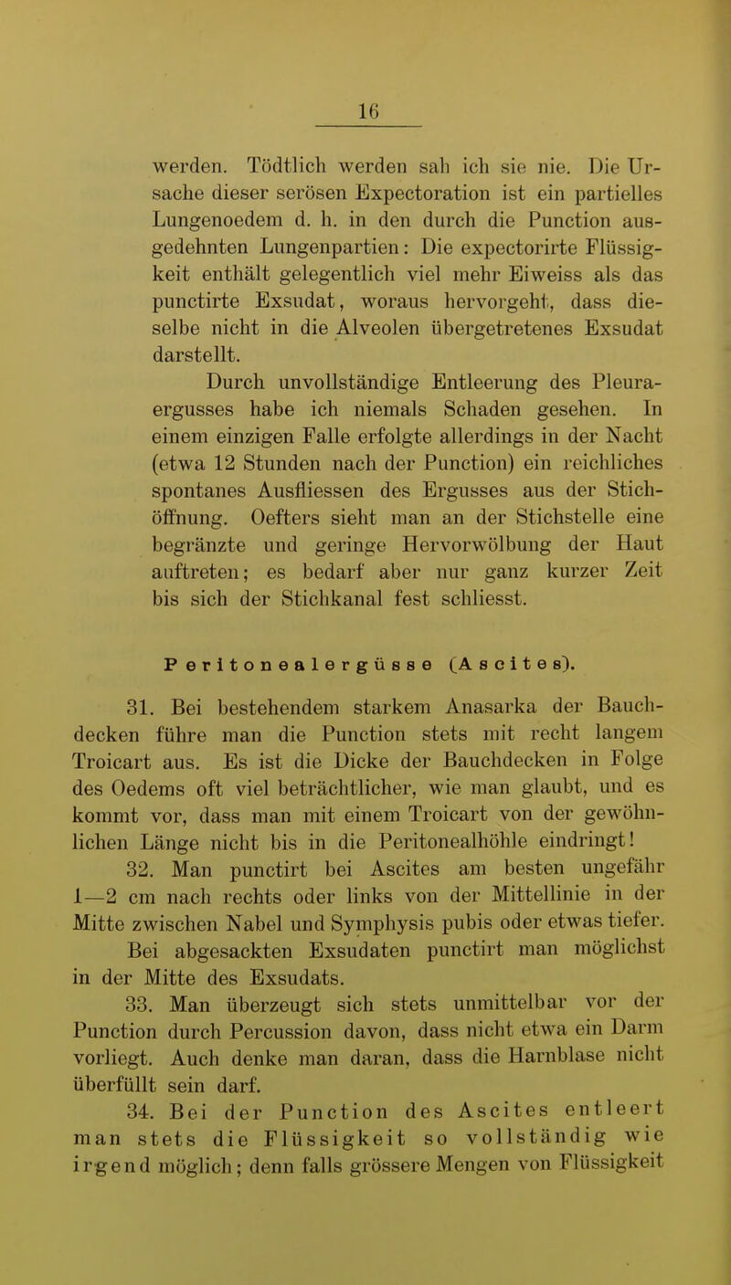 werden. Tödtlicli werden sah ich sie nie. Die Ur- sache dieser serösen Expectoration ist ein partielles Lungenoedem d. h. in den durch die Function aus- gedehnten Lungenpartien: Die expectorirte Flüssig- keit enthält gelegentlich viel mehr Eiweiss als das punctirte Exsudat, woraus hervorgeht, dass die- selbe nicht in die Alveolen übergetretenes Exsudat darstellt. Durch unvollständige Entleerung des Pleura- ergusses habe ich niemals Schaden gesehen. In einem einzigen Falle erfolgte allerdings in der Nacht (etwa 12 Stunden nach der Function) ein reichliches spontanes Ausfliessen des Ergusses aus der Stich- ölfnung. Oefters sieht man an der Stichstelle eine begränzte und geringe Hervorwölbung der Haut auftreten; es bedarf aber nur ganz kurzer Zeit bis sich der Stichkanal fest schliesst. Peritonealergüsse (Ascites). 31. Bei bestehendem starkem Anasarka der Bauch- decken führe man die Function stets mit recht langem Troicart aus. Es ist die Dicke der Bauchdecken in Folge des Oedems oft viel beträchtlicher, wie man glaubt, und es kommt vor, dass man mit einem Troicart von der gewöhn- lichen Länge nicht bis in die Feritonealhöhle eindringt! 32. Man punctirt bei Ascites am besten ungefähr 1—2 cm nach rechts oder links von der Mittellinie in der Mitte zwischen Nabel und Symphysis pubis oder etwas tiefer. Bei abgesackten Exsudaten punctirt man möglichst in der Mitte des Exsudats. 33. Man überzeugt sich stets unmittelbar vor der Function durch Fercussion davon, dass nicht etwa ein Darm vorliegt. Auch denke man daran, dass die Harnblase nicht überfüllt sein darf. 34. Bei der Function des Ascites entleert man stets die Flüssigkeit so vollständig wie irgend möglich; denn falls grössere Mengen von Flüssigkeit