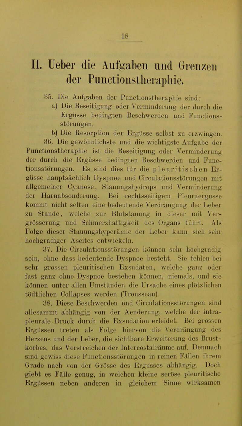 II. lieber die Aufgaben und Grenzen der Punctionstherapliie. 35. Die Aufgaben der Punctionstherapliie sind: a) Die Beseitigung oder Verminderung der durch die Ergüsse bedingten Beschwerden und Functions- störungen. b) Die Resorption der Ergüsse selbst zu erzwingen. 36. Die gewöhnlicliste und die wichtigste Aufgabe der Punctionstheraphie ist die Beseitigung oder Verminderung der durch die Ergüsse bedingten Beschwerden und Func- tionsstörungen. Es sind dies für die pleuritischen Er- güsse hauptsächlich Dyspnoe und Circulationsstörungen mit allgemeiner Cyanose, Stauungshydrops und Verminderung der Harnabsonderung. Bei rechtsseitigem [Pleuraergüsse kommt nicht selten eine bedeutende Verdrängung der Leber zu Stande, welche zur Blutstauung in dieser mit \er- grösserung und Schmerzhaftigkeit des Organs führt. Als Folge dieser Stauungshyperämie der Leber kann sich sehr hochgradiger Ascites entwickeln. 37. Die Circulationsstörungen können sehr hochgradig sein, ohne dass bedeutende Dyspnoe besteht. Sie fehlen bei sehr grossen pleuritischen Exsudaten, welche ganz oder fast ganz ohne Dyspnoe bestehen können, niemals, und sie können unter allen Umständen die Ursache eines plötzlichen tödtlichen Collapses werden (Trousseau). 38. Diese Beschwerden und Circulationsstörungen sind allesammt abhängig von der Aenderung, welche der intra- pleurale Druck durch die Exsudation erleidet. Bei grossen Ergüssen treten als Folge hiervon die Verdrängung des Herzens und der Leber, die sichtbare Erweiterung des Brust- korbes, das Verstreichen der Intercostalräume auf. Demnach sind gewiss diese Functionsstörungen in reinen Fällen ihrem Grrade nach von der Grösse des Ergusses abhängig. Doch giebt es Fälle genug, in welchen kleine seröse pleuritische Ergüssen neben anderen in gleichem Sinne wirksamen