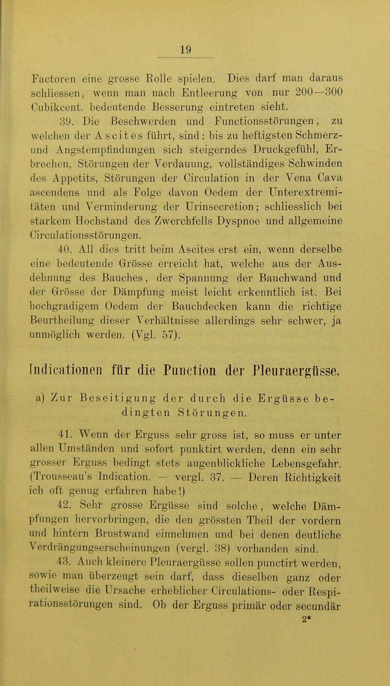 Factoren eine grosse Rolle spielen. Dies darf man daraus schliessen, wenn man nach Entleerung von nur 200—300 Cubikcent. bedeutende Besserung eintreten sieht. 39. Die Beschwerden und Functionsstörungen, zu welchen der Ascites führt, sind: bis zu heftigsten Schmerz- und Angstemptindungen sich steigerndes Druckgefühl, Er- brechen, Störungen der Verdauung, vollständiges Schwinden des Appetits, Störungen der Circulation in der Vena Cava ascendens und als Folge davon Oedem der Unterextremi- täten und Verminderung der Urinsecretion; schliesslich bei starkem Hochstand des Zwerchfells Dyspnoe und allgemeine Circul ationsstörungen. 40. All dies tritt beim Ascites erst ein, wenn derselbe eine bedeutende Grösse erreicht hat, welche aus der Aus- dehnung des Bauches, der Spannung der Bauchwand und der Grösse der Dämpfung meist leicht erkenntlich ist. Bei hochgradigem Oedem der Bauchdecken kann die richtige Beurtheilung dieser Verhältnisse allerdings sehr schwer, ja unmöglich werden. (Vgl. 57). Iiidicationeii für die Puiiction der Pleuraergüsse. a) Zur Beseitigung der durch die Ergüsse be- dingten Störungen. 41. Wenn der Erguss sehr gross ist, so muss er unter allen Umständen und sofort punktirt werden, denn ein sehr grosser Erguss bedingt stets augenblickliche Lebensgefahr. (Trousseau's Indication. — vergl. 37. — Deren Richtigkeit ich oft genug erfahren habe!) 42. Seht- grosse Ergüsse sind solche, welche Däm- pfungen hervorbringen, die den grössten Theil der vordem und hintern Brustwand einnehmen und bei denen deutliche Verdrängungserscheinungen (vergl. 38) vorhanden sind. 43. Auch kleinere Pleuraergüsse sollen punctirt werden, sowie man überzeugt sein darf, dass dieselben ganz oder theilweise die Ursache erheblicher Circulations- oder Respi- rationsstörungen sind. Ob der Erguss primär oder secundär 2*