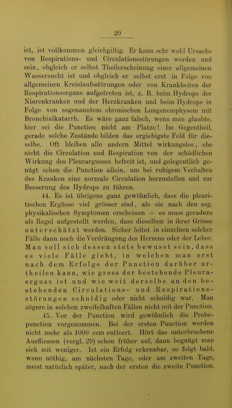 ist, ist vollkommen gleichgiltig. Er kann sehr wohl Ursache von Respirations- und Circulationsstörungen werden und sein, obgleich er selbst Theilerscheinung einer allgemeinen Wassersucht ist und obgleich er selbst erst in Folge von allgemeinen Kreislaufsstörungen oder von Krankheiten der Respirationsorgane aufgetreten ist, z. B. beim Hydrops der Nierenkranken und der Herzkranken und beim Hydrops in Folge von sogenanntem chronischen Lungenemphysem mit Bronchialkatarrh. Es wäre ganz falsch, wenn man glaubte, hier sei die Function nicht am Platze! Im Gegentheil, gerade solche Zustände bilden das ergiebigste Feld für die- selbe. Oft bleiben alle andern Mittel wirkungslos, ehe nicht die Circulation und Respiration von der schädlichen Wirkung des Pleurargusses befreit ist, und gelegentlich ge- nügt schon die Function allein, um bei ruhigem Verhalten des Kranken eine normale Circulation herzustellen und zur Besserung des Hydrops zu führen. 44. Es ist übrigens ganz gewöhnlich, dass die pleuri- tischen Ergüsse viel grösser sind, als sie nach den sog. physikalischen Symptomen erscheinen — es muss geradezu als Regel aufgestellt werden, dass dieselben in ihrer Grösse unterschätzt werden. Sicher leitet in einzelnen solcher Fälle dann noch die Verdrängung des Herzens oder der Leber. Man soll sich dessen stets bewusst sein, dass es viele Fälle giebt, in welchen man erst nach dem Erfolge der Function darüber ur- theilen kann, wie gross der bestehende Pleura- erguss ist und wie weit derselbe an den be- stehenden Circulations- und Respirations- störungen schuldig oder nicht schuldig war. Man zögere in solchen zweifelhaften Fällen nicht mit der Function. 45. Vor der Function wird gewöhnlich die Frobe- punction vorgenommen. Bei der ersten Function werden nicht mehr als 1000 ccm entleert. Hört das unterbrochene Ausfliessen (vergl. 29) schon früher auf, dann begnügt man sich mit weniger. Ist ein Erfolg erkennbar, so folgt bald, wenn nöthig, am nächsten Tage, oder am zweiten Tage, meist natürlich später, nach der ersten die zweite Function.
