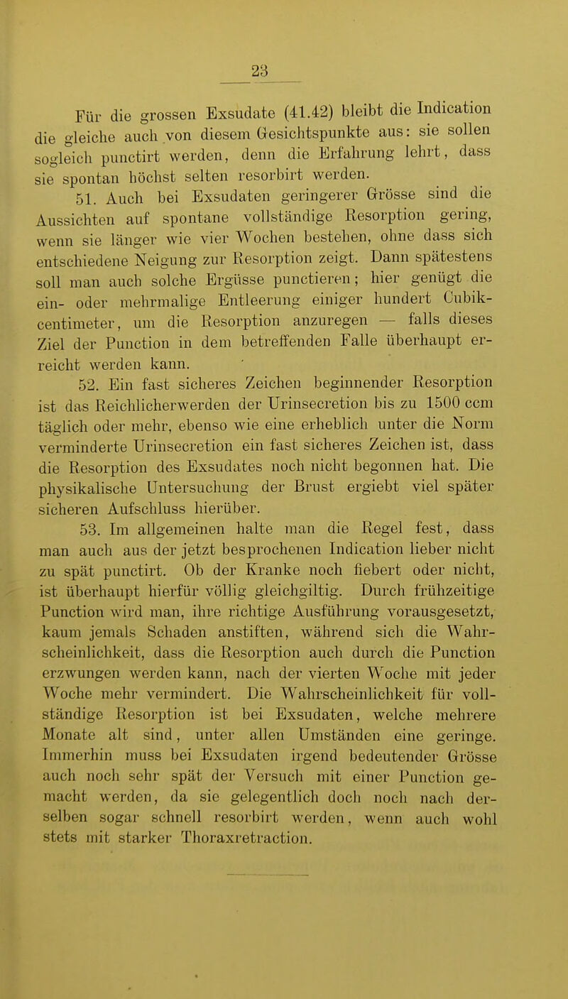 Für die grossen Exsudate (41.42) bleibt die Indication die gleiche auch von diesem Gesichtspunkte aus: sie sollen sogleich punctirt werden, denn die Erfahrung lehrt, dass sie spontan höchst selten resorbirt werden. 51. Auch bei Exsudaten geringerer Grösse sind die Aussichten auf spontane vollständige Resorption gering, wenn sie Länger wie vier Wochen bestehen, ohne dass sich entschiedene Neigung zur Resorption zeigt. Dann spätestens soll man auch solche Ergüsse punctieren; hier genügt die ein- oder mehrmalige Entleerung einiger hundert Cubik- centimeter, um die Resorption anzuregen — falls dieses Ziel der Function in dem betreffenden Falle überhaupt er- reicht werden kann. 52. Ein fast sicheres Zeichen beginnender Resorption ist das Reichlicherwerden der Urinsecretion bis zu 1500 ccm täglich oder mehr, ebenso wie eine erheblich unter die Norm verminderte Urinsecretion ein fast sicheres Zeichen ist, dass die Resorption des Exsudates noch nicht begonnen hat. Die physikalische Untersuchung der Brust ergiebt viel später sicheren Aufschluss hierüber. 53. Im allgemeinen halte man die Regel fest, dass man auch aus der jetzt besprochenen Indication lieber nicht zu spät punctirt. Ob der Kranke noch fiebert oder nicht, ist überhaupt hierfür völlig gieichgiltig. Durch frühzeitige Function wird man, ihre richtige Ausführung vorausgesetzt, kaum jemals Schaden anstiften, während sich die Wahr- scheinlichkeit, dass die Resorption auch durch die Function erzwungen werden kann, nach der vierten Woche mit jeder Woche mehr vermindert. Die Wahrscheinlichkeit für voll- ständige Resorption ist bei Exsudaten, welche mehrere Monate alt sind, unter allen Umständen eine geringe. Immerhin muss bei Exsudaten irgend bedeutender Grösse auch noch sehr spät der Versuch mit einer Function ge- macht werden, da sie gelegentlich doch noch nach der- selben sogar schnell resorbirt werden, wenn auch wohl stets mit starker Thoraxretraction.