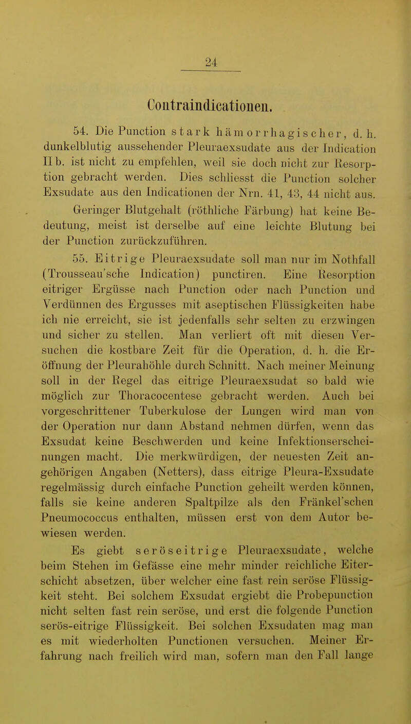 Coütraindicationen. 54. Die Function stark hämorrhagischer, d.h. dunkelblutig aussehender Pleuraexsudate aus der Indication II b. ist nicht zu empfehlen, weil sie doch nicht zur Resorp- tion gebracht werden. Dies schliesst die Function solcher Exsudate aus den Indicationen der Nrn. 41, 43, 44 nicht aus. Geringer Blutgehalt (röthliche Färbung) hat keine Be- deutung, meist ist derselbe auf eine leichte Blutung bei der Function zurückzuführen. 55. Eitrige Pleuraexsudate soll man nur im Nothfall (Trousseau'sche Indication) punctiren. Eine Besorption eitriger Ergüsse nach Function oder nach Function und Verdünnen des Ergusses mit aseptischen Flüssigkeiten habe ich nie erreicht, sie ist jedenfalls sehr selten zu erzwingen und sicher zu stellen. Man verliert oft mit diesen Ver- suchen die kostbare Zeit für die Operation, d. h. die Er- öffnung der Fleurahöhle durch Schnitt. Nach meiner Meinung soll in der Bogel das eitrige Pleuraexsudat so bald wie möglich zur Thoracocentese gebracht werden. Auch bei vorgeschrittener Tuberkulose der Lungen wird man von der Operation nur dann Abstand nehmen dürfen, wenn das Exsudat keine Beschwerden und keine Infektionserschei- nungen macht. Die merkwürdigen, der neuesten Zeit an- gehörigen Angaben (Netters), dass eitrige Pleura-Exsudate regelmässig durch einfache Function geheilt werden können, falls sie keine anderen Spaltpilze als den Fränkel'schen Pneumococcus enthalten, müssen erst von dem Autor be- wiesen werden. Es giebt seröseitrige Pleuraexsudate, welche beim Stehen im Gefässe eine mehr minder reichliche Eiter- schicht absetzen, über welcher eine fast rein seröse Flüssig- keit steht. Bei solchem Exsudat ergiebt die Frobepunction nicht selten fast rein seröse, und erst die folgende Function serös-eitrige Flüssigkeit. Bei solchen Exsudaten mag man es mit wiederholten Functionen versuchen. Meiner Er- fahrung nach freilich wird man, sofern man den Fall lange