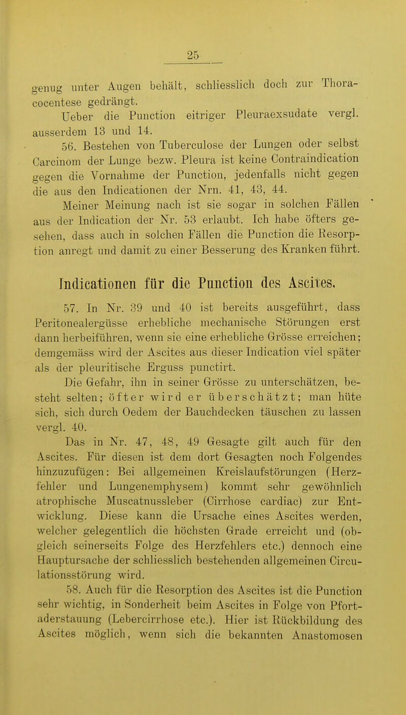 genug unter Augen behält, schliesslich doch zur Thora- cocentese gedrängt. Ueber die Function eitriger Pleuraexsudate vergl. ausserdem 13 und 14. 56. Bestehen von Tuberculose der Lungen oder selbst Carcinom der Lunge bezw. Pleura ist keine Contraindication gegen die Vornahme der Function, jedenfalls nicht gegen die aus den Indicationen der Nrn. 41, 43, 44. Meiner Meinung nach ist sie sogar in solchen Fällen aus der Indication der Nr. 53 erlaubt. Ich habe öfters ge- sehen, dass auch in solchen Fällen die Function die Resorp- tion anregt und damit zu einer Besserung des Kranken führt. Indicationen für die Function des Ascires. 57. In Nr. 39 und 40 ist bereits ausgeführt, dass Feritonealergüsse erhebliche mechanische Störungen erst dann herbeiführen, wenn sie eine erhebliche Grösse erreichen; demgemäss wird der Ascites aus dieser Indication viel später als der pleuritische Erguss punctirt. Die Gefahr, ihn in seiner Grösse zu unterschätzen, be- steht selten; öfter wird er überschätzt; man hüte sich, sich durch Oedem der Bauchdecken täuschen zu lassen vergl. 40. Das in Nr. 47, 48, 49 Gesagte gilt auch für den Ascites. Für diesen ist dem dort Gesagten noch Folgendes hinzuzufügen: Bei allgemeinen Kreislaufstörungen (Herz- fehler und Lungenemphysem) kommt sehr gewöhnlich atrophische Muscatnussleber (Cirrhose cardiac) zur Ent- wicklung. Diese kann die Ursache eines Ascites werden, welcher gelegentlich die höchsten Grade erreicht und (ob- gleich seinerseits Folge des Herzfehlers etc.) dennoch eine Hauptursache der schliesslich bestehenden allgemeinen Circu- lationsstörung wird. 58. Auch für die Resorption des Ascites ist die Function sehr wichtig, in Sonderheit beim Ascites in Folge von Pfort- aderstauung (Lebercirrhose etc.). Hier ist Rückbildung des Ascites möglich, wenn sich die bekannten Anastomosen