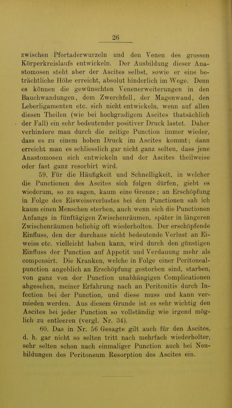 zwischen Pfortaderwurzeln und den Venen des grossen Körperkreislaufs entwickeln. Der Ausbildung dieser Ana- stomosen steht aber der Ascites selbst, sowie er eine be- trächtliche Höhe erreicht, absolut hinderlich im Wege. Denn es können die gewünschten Venenerweiterungen in den Bauchwandungen, dem Zwerchfell, der Magenwand, den Leberligamenten etc. sich nicht entwickeln, wenn auf allen diesen Theilen (wie bei hochgradigem Ascites thatsächlich der Fall) ein sehr bedeutender positiver Druck lastet. Daher verhindere man durch die zeitige Function immer wieder, dass es zu einem hohen Druck im Ascites kommt; dann erreicht man es schliesslich gar nicht ganz selten, dass jene Anastomosen sich entwickeln und der Ascites theilweise oder fast ganz resorbirt wird. 59. Für die Häufigkeit und Schnelligkeit, in welcher die Functionen des Ascites sich folgen dürfen, giebt es wiederum, so zu sagen, kaum eine Grenze; an Erschöpfung in Folge des Eisweissverlustes bei den Functionen sah ich kaum einen Menschen sterben, auch wenn sich die Functionen Anfangs in fünftägigen Zwischenräumen, später in längeren Zwischenräumen beliebig oft wiederholten. Der erschöpfende Einfluss, den der durchaus nicht bedeutende Verlust an Ei- weiss etc. vielleicht haben kann, wird durch den günstigen Einfluss der Function auf Appetit und Verdauung mehr als compensirt. Die Kranken, welche in Folge einer Feritoneal- punction angeblich an Erschöpfung gestorben sind, starben, von ganz von der Function unabhängigen Complicationen abgesehen, meiner Erfahrung nach an Feritonitis durch In- fection bei der Function, und diese muss und kann ver- mieden werden. Aus diesem Grunde ist es sehr wichtig den Ascites bei jeder Function so vollständig wie irgend mög- lich zu entleeren (vergl. Nr. 34). 60. Das in Nr, 56 Gesagte gilt auch für den Ascites, d. h. gar nicht so selten tritt nach mehrfach wiederholter, sehr selten schon nach einmaliger Function auch bei Neu- bildungen des Feritoneum Resorption des Ascites ein.