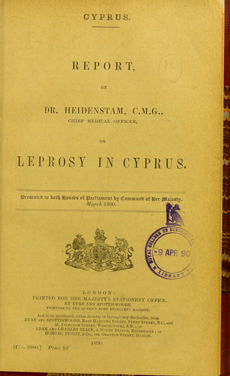 CYPRUS. REPORT, IJY DR. HEIDENSTAM, C.M.G., CHIEF MEDICAL OFFICER, ON LEPROSY IN CYPRUS. ^3rc^f ntr& to hati) maw^cS at \BtitXmnmt 6i) Commanif of Her MmSt}). March 1890. L O N I) o N : PJIINTKJ) Foil moil MA,JJ<;STys STyVTfONERY OFFICE 15Y BY1U3 AND Sl'OTTlSWOODE, PEIKTEK8 TO THE (|UEKN'b MOST KXCELLBNT MAJESTY. „ ^^'^ *° mi'-cli'ifod, oitlier dirocHy or tlirouKh any Bookseller from EYBE ADD SPOTTI,SWO(>])T.J. B.ST IlAKi.iNr^ Stiujet, iC!^ c 32, AtiINODON iStuKET, WESTlIINSTEn, SW • or '  ^^^^So^^r ^^^^^v^^n, or HODGES, !■ If,r,TS, Co., 104, Obatoon Stheet, DODLiif. and 1H<)()