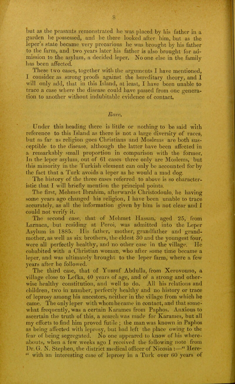 hut as the peasants remonstrated he was placed by his father in a garden he possessed, and he there looked after him, but as the leper's state became very precarious he was brought by his father to the farm, and two years later his father is also brought for ad- mission to the asylum, a decided leper. No one else in tlie family has been affected. These two cases, together with the arguments I have mentioned, I consider as strong proofs against the hereditary theory, and I will only add, that in this Island, at least, I have been unable to trace a case where the disease could have passed from one genera- tion to another without indubitable evidence of contact. Race, Under this heading there is little or nothing to be said with reference to this Island as there is not a large diversity of races, but as far as religion goes Christians and Moslems are both sus- ceptible to the disease, although the latter have been affected in a remarkably small proportion in comparison with the former. In the leper asylum, out of 61 cases three only are Moslems, but this minority in the Turkish element can only be accounted for by the fact tliat a Turk avoids a leper as he would a mad dog. The history of the three cases referred to above is so character- istic that I will briefly mention the principal points. The first, Mehmet Ibrahim, afterwards Christodoulo, he having some years ago changed his religion, I have been unable to trace accurately, as all the information given by him is not clear and I could not verify it. The second case, that of Mehmet Hassan, aged 25, from Larnaca, but residing at Peroi, was admitted into the Leper Asylum in 1885. His father, mother, grandfather and grand- mother, as well as six brothers, the eldest 30 and the youngest four, were all perfectly healthy, and no other case in the village. He cohabited with a Christian woman, who after some time became a leper, and was ultimately brought to the leper farm, where a few years after he followed. The third case, that of Yussuf AbduUa, from Xerovouno, a village close to Lefka, 40 years of age, and of a strong and other- wise healthy constitution, and well to do. All his relations and children, two in number, perfectly healthy and no history or trace of leprosy among his ancestors, neither in the village from which he came. The only leper with whom became in contact, and that some- what frequently, was a certain Karames from Paphos. Anxious to ascertain the truth of this, a search was made for Karames, but all my efforts to find him proved futile ; the man was known in Paphos as being affected with leprosy, but had left the place owing to the fear of being segregated. No one appeared to know of his where- abouts, when a few weeks ago I received the following note from Dr. G. N. Stephen, the district medical ofiicer of Nicosia :— Here-  with an interesting case of leprosy in a Turk over 60 years of