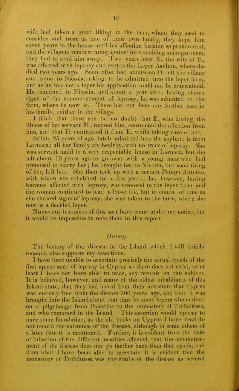 wife had taken a <ireat lil<ing to the man, whom ihey used to consider and treat as one of their own family, they kept liim seven years in the house luitil his affection became so pronounced, and the villagers remonstrating against his remaining nmongst tliem, they had to send him away. 'I'wo years later E., the wife of D., was aiffccted with leprosy and sent to the Leper Asylum, wiiereshe died two years ago. Soon after her admission D. left tiie village and came to Nicosia, asking to be admitted into the leper farm, but as he was not a leper his application could not be entertained. He remained in Nicosia, and about a year later, having shown signs of the commencement of leprosy, he was admitted to the farm, where he now is. There has not been any further case in his family, neither in the village. 1 think that there can Uv, no doubt ihat E., who during the illness of her servant M., nursed him, contracted the affection from him, and that D. contracted it from E. while taking care of her. Stilon, 25 years of age, lately admitted into the asylum, is from Larnaca; all her family are healthy, with no trace of leprosy. She was servant maid in a very respectable house in Larnaca, but she left about 10 years ago to go away with a young man wlio had promised to marry her; he brought her to Nicosia, but, soon tiring of iier, left her. She then look up witii a certain Panayi Antonio, with whom she cohabited for a few years; he, however, having become affected with leprosy, was removed to tiie leper farm and the woman continued to lead a loose life, but in course oi' time as she showed signs of leprosy, she was taken to the farm, where she now is a decided leper. Numerous instances of this sort have come under my notice, but it would be impossible to note them in this report. History. The history of the disease in the Island, which I will briefly recount, also supports my assei tions. I have been unable to ascertain precisely the actual epoch of the first appearance of leprosy in Cyprus as there does not exist, or at least I have not been able to trace, any records on this subject. It is believed, however, and many of the oldest inhabitants of this Island state, that they had heard from their ancestors that Cyprus was entirely free from the disease 300 j'ears ago, and that it was brought into the Island about that time by some lepers who arrived on a pilgrimage from Palestine to the monastery of Trooditissa, and who remained in the Island. This assertion would appear to have some foundation, as the old books on Cyprus I have read do not record the existence of the disease, although in some others of a later date it is mentioned. Further, it is evident from the date of infection of the different localities affected, that the commence- ment of the disease does not go farther back than that epoch, and from what I have been able to ascertain it is evident that the monastery of Trooditissa was the cradle of the disease as several