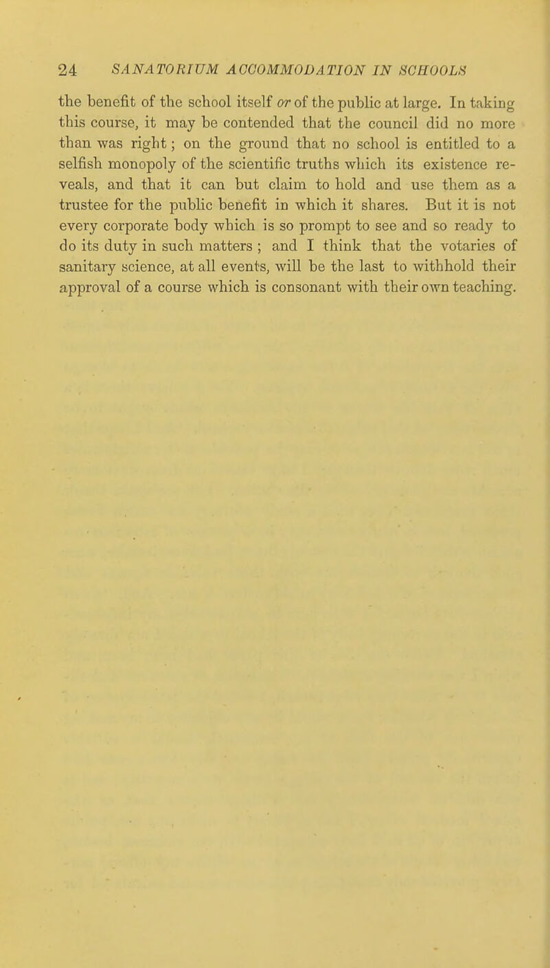 the benefit of the school itself or of the public at large. In taking this course, it may be contended that the council did no more than was right; on the ground that no school is entitled to a selfish monopoly of the scientific truths which its existence re- veals, and that it can but claim to hold and use them as a trustee for the pubHc benefit in which it shares. But it is not every corporate body which is so prompt to see and so ready to do its duty in such matters ; and I think that the votaries of sanitary science, at all events, will be the last to withhold their approval of a course which is consonant with their own teaching.