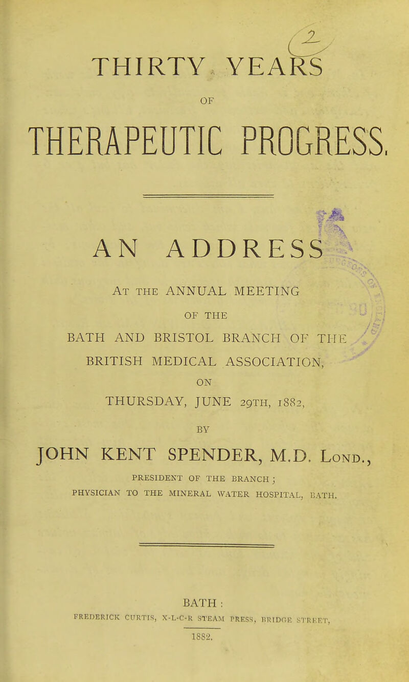 THIRTY YEARS OF THERAPEUTIC PROGRESS. AN ADDRESS At the annual MEETING OF THE BATH AND BRISTOL BRANCH OF THE ' BRITISH MEDICAL ASSOCIATION, ON THURSDAY, JUNE 29TH, 1882, BY JOHN KENT SPENDER, M.D. Lond., PRESIDENT OF THE BRANCH ; PHYSICIAN TO THE MINERAL WATER HOSPITAL, DATH. BATH : FREDERICK CURTIS, X-L-C-R STEAM PRESS, lilUDnK STRl FT. 18S2.