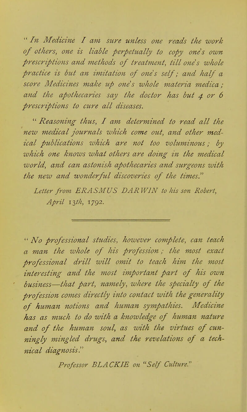 In Medicine I am stire tmless one reads the work of others, one is liable perpetiially to copy ones own prescriptions and methods of treatment, till ones whole practice is biU an imitation of ones self; and half a score Medicines make up ones whole materia medica; and the apothecaries say the doctor has but ^ or 6 prescriptions to cure all diseases. Reasoning thus, I am determined to read all the new medical jotirnaIs which come out, and other med- ical publications which are not too voluminous; by ivhich one knows what others are doing in the medical world, and can astonish apothecaries and sztrgeons with the new and wonderfttl discoveries of the times. Letter from ERASMUS DARWIN to his son Robert, April iith, 1792. No professional sttidies, however complete, can teach a man the whole of his profession; the most exact professional drill will omit to teach him the most interesting and the most important part of his own business—that part, namely, where the specialty of the profession comes directly into contact with the generality of human notions and human sympathies. Medicine has as much to do with a knowledge of human nature and of the human soul, as with the virtues of cun- ningly mingled drugs, and the revelations of a tech- nical diagnosis. Professor BLA CKIE on Self Culture. <