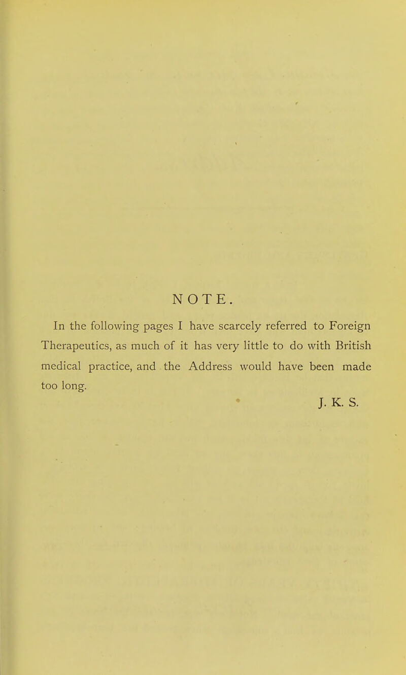 NOTE. In the following pages I have scarcely referred to Foreign Therapeutics, as much of it has very little to do with British medical practice, and the Address would have been made too long. J. K. S.