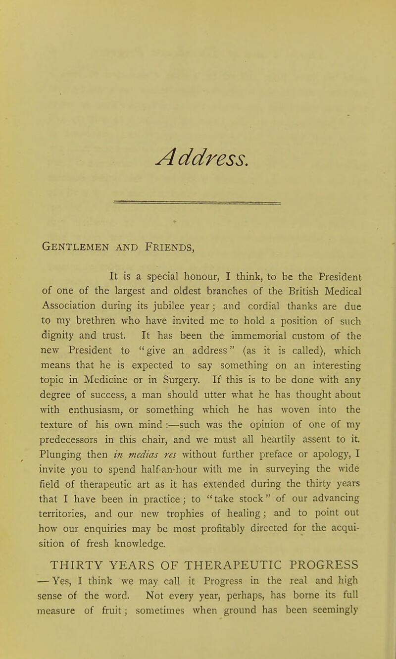 A ddress. Gentlemen and Friends, It is a special honour, I think, to be the President of one of the largest and oldest branches of the British Medical Association during its jubilee year; and cordial thanks are due to my brethren who have invited me to hold a position of such dignity and trust. It has been the immemorial custom of the new President to give an address (as it is called), which means that he is expected to say something on an interesting topic in Medicine or in Surgery. If this is to be done with any degree of success, a man should utter what he has thought about with enthusiasm, or something which he has woven into the texture of his own mind :—such was the opinion of one of my predecessors in this chair, and we must all heartily assent to it. Plunging then in medias res without further preface or apology, I invite you to spend half-an-hour with me in surveying the wide field of therapeutic art as it has extended during the thirty years that I have been in practice; to take stock of our advancing territories, and our new trophies of healing; and to point out how our enquiries may be most profitably directed for the acqui- sition of fresh knowledge. THIRTY YEARS OF THERAPEUTIC PROGRESS — Yes, I think we may call it Progress in the real and high sense of the word. Not every year, perhaps, has borne its full measure of fruit; sometimes when ground has been seemingly