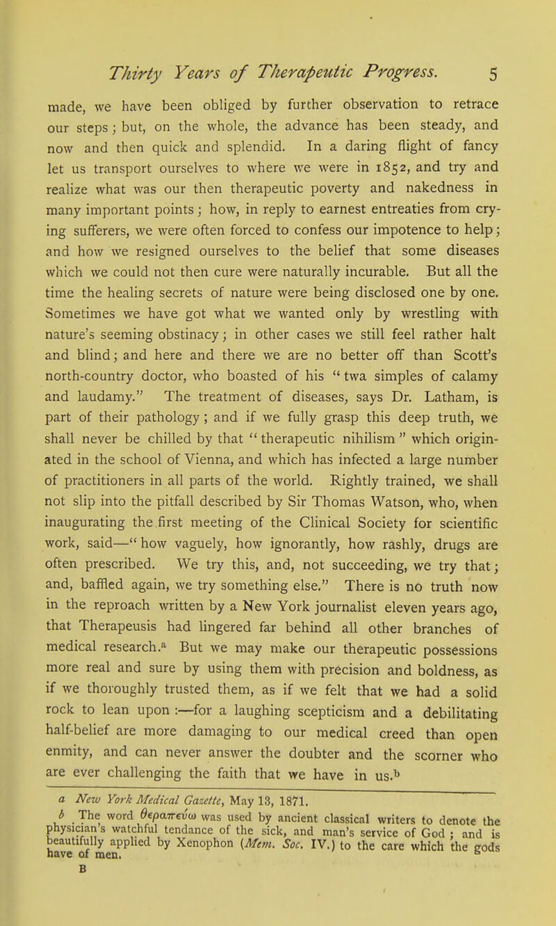made, we have been obliged by further observation to retrace our steps; but, on the whole, the advance has been steady, and now and then quick and splendid. In a daring flight of fancy let us transport ourselves to where we were in 1852, and try and realize what was our then therapeutic poverty and nakedness in many important points; how, in reply to earnest entreaties from cry- ing sufferers, we were often forced to confess our impotence to help; and how we resigned ourselves to the belief that some diseases which we could not then cure were naturally incurable. But all the time the healing secrets of nature were being disclosed one by one. Sometimes we have got what we wanted only by wrestling with nature's seeming obstinacy; in other cases we still feel rather halt and blind; and here and there we are no better off than Scott's north-country doctor, who boasted of his  twa simples of calamy and laudamy. The treatment of diseases, says Dr. Latham, is part of their pathology; and if we fully grasp this deep truth, we shall never be chilled by that  therapeutic nihilism  which origin- ated in the school of Vienna, and which has infected a large number of practitioners in all parts of the world. Rightly trained, we shall not slip into the pitfall described by Sir Thomas Watson, who, when inaugurating the first meeting of the Clinical Society for scientific work, said— how vaguely, how ignorantly, how rashly, drugs are often prescribed. We try this, and, not succeeding, we try that; and, baffled again, we try something else. There is no truth now in the reproach written by a New York journalist eleven years ago, that Therapeusis had lingered far behind all other branches of medical research.'' But we may make our therapeutic possessions more real and sure by using them with precision and boldness, as if we thoroughly trusted them, as if we felt that we had a solid rock to lean upon :—for a laughing scepticism and a debilitating half-belief are more damaging to our medical creed than open enmity, and can never answer the doubter and the scorner who are ever challenging the faith that we have in us.^ a New York Medical Gazette, May 13, 1871. b The word Oepairevo} was used by ancient classical writers to denote the physician s watchful tendance of the sick, and man's service of God : and is beautifully apphed by Xenophon (Mem. Soc. IV.) to the care which the gods have of men. ° B
