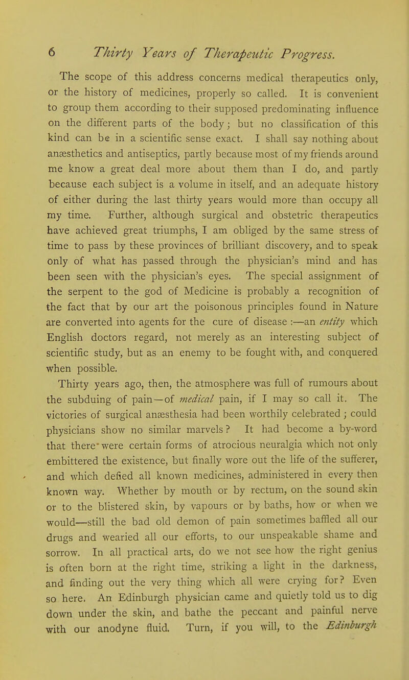 The scope of this address concerns medical therapeutics only, or the history of medicines, properly so called. It is convenient to group them according to their supposed predominating influence on the different parts of the body; but no classification of this kind can be in a scientific sense exact. I shall say nothing about anaesthetics and antiseptics, partly because most of my friends around me know a great deal more about them than I do, and partly because each subject is a volume in itself, and an adequate history of either during the last thirty years would more than occupy all my time. Further, although surgical and obstetric therapeutics have achieved great triumphs, I am obliged by the same stress of time to pass by these provinces of brilliant discovery, and to speak only of what has passed through the physician's mind and has been seen with the physician's eyes. The special assignment of the serpent to the god of Medicine is probably a recognition of the fact that by our art the poisonous principles found in Nature are converted into agents for the cure of disease :—an e7itity which English doctors regard, not merely as an interesting subject of scientific study, but as an enemy to be fought with, and conquered when possible. Thirty years ago, then, the atmosphere was full of rumours about the subduing of pain—of medical pain, if I may so call it. The victories of surgical anaesthesia had been worthily celebrated ; could physicians show no similar marvels ? It had become a by-word that there-were certain forms of atrocious neuralgia which not only embittered the existence, but finally wore out the life of the suiferer, and which defied all known medicines, administered in every then known way. Whether by mouth or by rectum, on the sound skin or to the blistered skin, by vapours or by baths, how or when we would—still the bad old demon of pain sometimes bafiled all our drugs and wearied all our efforts, to our unspeakable shame and sorrow. In all practical arts, do we not see how the right genius is often born at the right time, striking a light in the darkness, and finding out the very thing which all were crying for? Even so here. An Edinburgh physician came and quietly told us to dig down under the skin, and bathe the peccant and painful nerve with our anodyne fluid. Turn, if you will, to the Edinburgh
