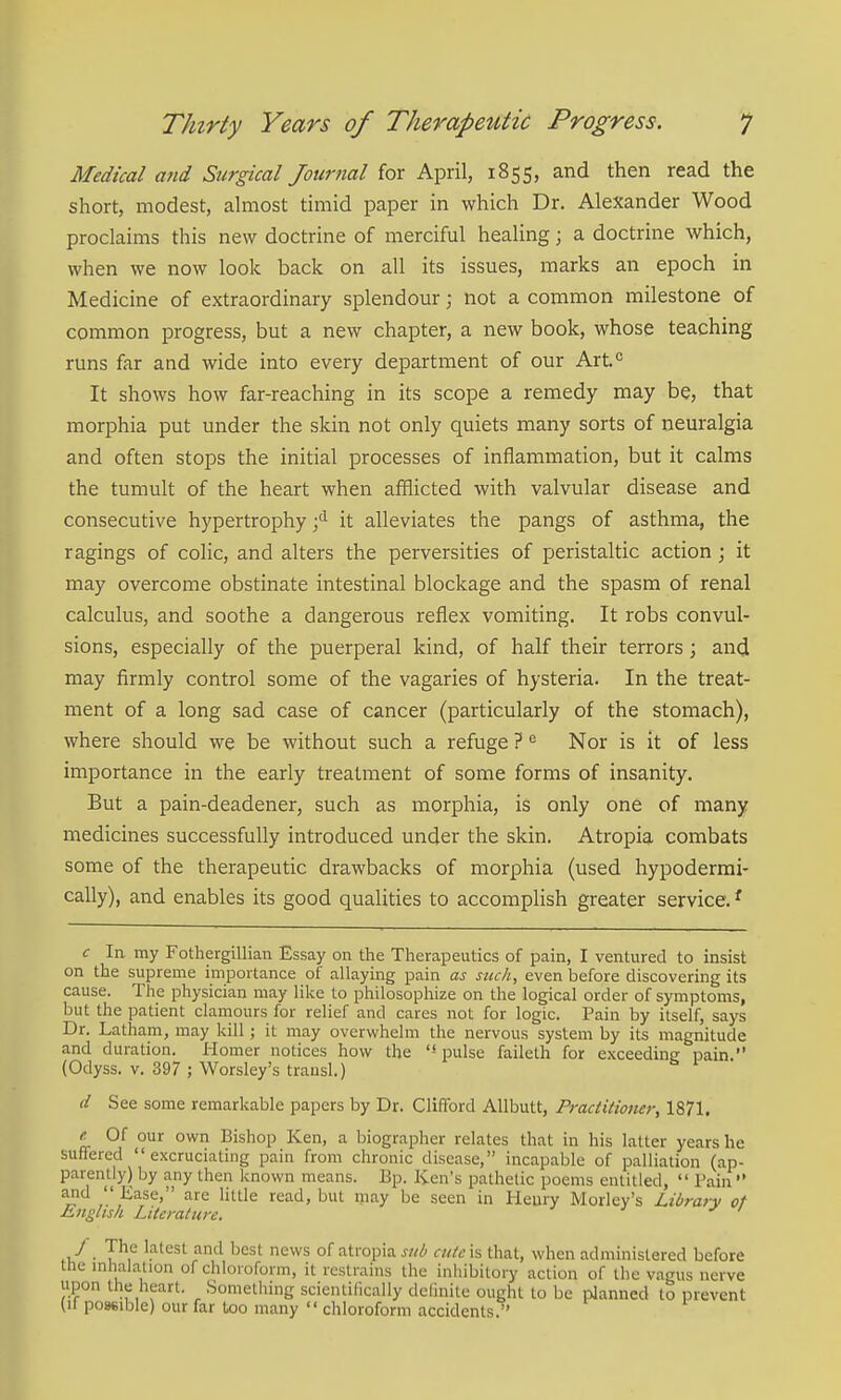Medical and Surgical Journal for April, 1855, and then read the short, modest, almost timid paper in which Dr. Alexander Wood proclaims this new doctrine of merciful healing; a doctrine which, when we now look back on all its issues, marks an epoch in Medicine of extraordinary splendour; not a common milestone of common progress, but a new chapter, a new book, whose teaching runs far and wide into every department of our Art.'^ It shows how far-reaching in its scope a remedy may be, that morphia put under the skin not only quiets many sorts of neuralgia and often stops the initial processes of inflammation, but it calms the tumult of the heart when afflicted with valvular disease and consecutive hypertrophy it alleviates the pangs of asthma, the ragings of colic, and alters the perversities of peristaltic action; it may overcome obstinate intestinal blockage and the spasm of renal calculus, and soothe a dangerous reflex vomiting. It robs convul- sions, especially of the puerperal kind, of half their terrors; and may firmly control some of the vagaries of hysteria. In the treat- ment of a long sad case of cancer (particularly of the stomach), where should we be without such a refuge ? ^ Nor is it of less importance in the early treatment of some forms of insanity. But a pain-deadener, such as morphia, is only one of many medicines successfully introduced under the skin. Atropia combats some of the therapeutic drawbacks of morphia (used hypoderrai- cally), and enables its good qualities to accomplish greater service. ^ c la my Fothergillian Essay on the Therapeutics of pain, I ventured to insist on the supreme importance of allaying pain as such, even before discovering its cause. The physician may like to philosophize on the logical order of symptoms, but the patient claniours for relief and cares not for logic. Pain by itself, says Dr. Latham, may kill; it may overwhelm the nervous system by its magnitude and duration. Homer notices how the '* pulse faileth for exceeding pain. (Odyss. V. 397 ; Worsley's trausl.) d See some remarkable papers by Dr. Clifford Allbutt, Practitioner, 1871. ^ Of our own Bishop Ken, a biographer relates that in his latter years he suffered excruciating pain from chronic disease, incapable of palliation (ap- parently) by any then known means. Bp. Ken's pathetic poems entitled,  Pain  and  liase, are little read, but may be seen in Heury Morley's Library of English Literature. ' J . 7^*^ 'fitcsl and best news of atropia sub culc\% that, when administered before tlie mhaiation of chloroform, it restrains the inhibitory action of the vagus nerve upon the heart. Something scientifically dcfmite ought to be planned to prevent Ut po»6ible) our far too many  chloroform accidents.