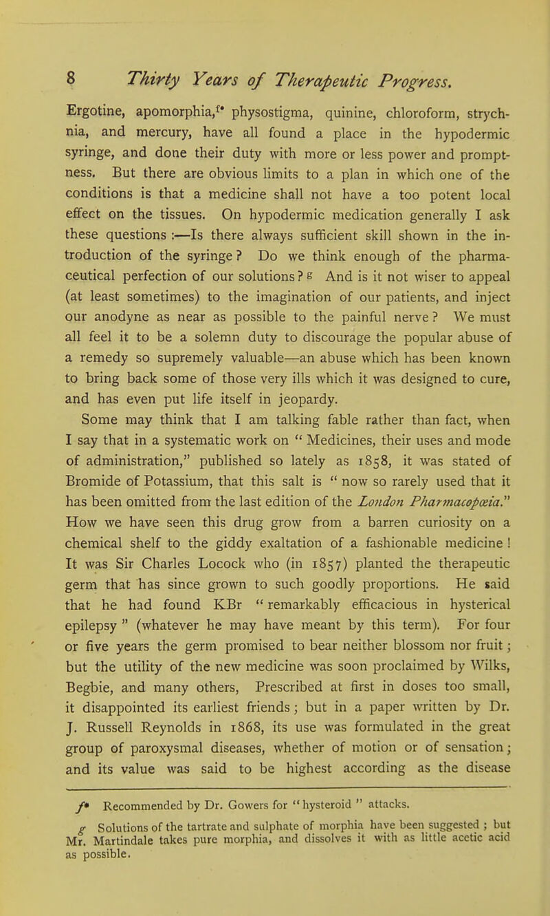 Ergotine, apomorphia/* physostigma, quinine, chloroform, strych- nia, and mercury, have all found a place in the hypodermic syringe, and done their duty with more or less power and prompt- ness. But there are obvious limits to a plan in which one of the conditions is that a medicine shall not have a too potent local effect on the tissues. On hypodermic medication generally I ask these questions :—Is there always sufficient skill shown in the in- troduction of the syringe? Do we think enough of the pharma- ceutical perfection of our solutions ? e And is it not wiser to appeal (at least sometimes) to the imagination of our patients, and inject our anodyne as near as possible to the painful nerve ? We must all feel it to be a solemn duty to discourage the popular abuse of a remedy so supremely valuable—an abuse which has been known to bring back some of those very ills which it was designed to cure, and has even put life itself in jeopardy. Some may think that I am talking fable rather than fact, when I say that in a systematic work on  Medicines, their uses and mode of administration, published so lately as 1858, it was stated of Bromide of Potassium, that this salt is  now so rarely used that it has been omitted from the last edition of the London Pharmacopma How we have seen this drug grow from a barren curiosity on a chemical shelf to the giddy exaltation of a fashionable medicine ! It was Sir Charles Locock who (in 1857) planted the therapeutic germ that has since grown to such goodly proportions. He said that he had found KBr  remarkably efficacious in hysterical epilepsy  (whatever he may have meant by this term). For four or five years the germ promised to bear neither blossom nor fruit; but the utility of the new medicine was soon proclaimed by Wilks, Begbie, and many others, Prescribed at first in doses too small, it disappointed its earliest friends; but in a paper written by Dr. J. Russell Reynolds in 1868, its use was formulated in the great group of paroxysmal diseases, whether of motion or of sensation; and its value was said to be highest according as the disease /• Recommended by Dr. Gowers for  hysteroid  attacks. g Solutions of the tartrate and sulphate of morphia have been suggested ; but Mr. Martindale takes pure morphia, and dissolves it with as little acetic acid as possible.