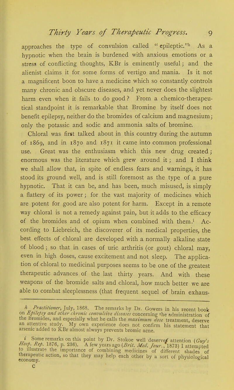 approaches the type of convulsion called epileptic.'' As a hypnotic when the brain is burdened with anxious emotions or a stress of conflicting thoughts, KBr is eminently useful; and the alienist claims it for some forms of vertigo and mania. Is it not a magnificent boon to have a medicine which so constantly controls many chronic and obscure diseases, and yet never does the slightest harm even when it fails to do good ? From a chemico-therapeu- tical standpoint it is remarkable that Bromine by itself does not benefit epilepsy, neither do the bromides of calcium and magnesium; only the potassic and sodic and ammonia salts of bromine. Chloral was first talked about in this country during the autumn of 1869, and in 1870 and 1871 it came into common professional use. Great was the enthusiasm which this new drug created; enormous was the Hterature which grew around it; and I think we shall allow that, in spite of endless fears and warnings, it has stood its ground well, and is still foremost as the type of a pure hypnotic. That it can be, and has been, much misused, is simply a flattery of its power; for the vast majority of medicines which are potent for good are also potent for harm. Except in a remote way chloral is not a remedy against pain, but it adds to the efficacy of the bromides and of opium when combined with them.' Ac- cording to Liebreich, the discoverer of its medical properties, the best effects of chloral are developed with a normally alkaline state of blood; so that in cases of uric arthritis (or gout) chloral may, even in high doses, cause excitement and not sleep. The applica- tion of chloral to medicinal purposes seems to be one of the greatest therapeutic advances of the last thirty years. And with these weapons of the bromide salts and chloral, how much better we are able to combat sleeplessness (that frequent sequel of brain exhaus- h Practitioner, July, 1868. The remarks by Dr. Gowers in his recent book on Epilepsy and other chronic convulsive diseases concerning the administration of the Bromides, and especially what he calls the maxivmm dose treatment, deserve an attentive study. My own experience does not confirm his statement that arsenic added to KBr almost always prevents bromic acne. i Some remarks on this point by Dr. Stokoe well deserve/attention {Guy's Hasp Rep. 1876, p. 236). A few years ago {Brit. Med. Jour. 7l873) I attempted to Illustrate the importance of combining medicines of different shades of economy'^ action, so that they may help each other by a sort of physiological C