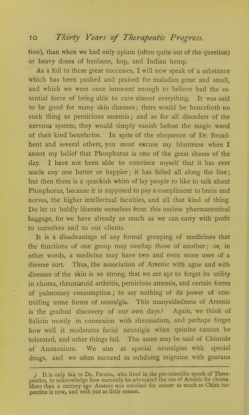 tion), than when we had only opium (often quite out of the question) or heavy doses of henbane, hop, and Indian hemp. As a foil to these great successes, I will now speak of a substance which has been pushed and praised for maladies great and small, and which we were once innocent enough to believe had the es- sential force of being able to cure almost everything. It was said to be good for many skin diseases; there would be henceforth no such thing as pernicious anasmia; and as for all disorders of the nervous system, they would simply vanish before the magic wand of their kind benefactor. In spite of the eloquence of Dr. Broad- bent and several others, you must excuse my bluntness when I assert my belief that Phosphorus is one of the great shams of the day. I have not been able to convince myself that it has ever made any one better or happier; it has failed all along the line; but then there is a quackish whim of lay people to like to talk about Phosphorus, because it is supposed to pay a compliment to brain and nerves, the higher intellectual faculties, and all that kind of thing. Do let us boldly liberate ourselves from this useless pharmaceutical baggage, for we have already as much as we can carry with profit to ourselves and to our clients. It is a disadvantage of any formal grouping of medicines that the functions of one group may overlap those of another; or, in other words, a medicine may have two and even more uses of a diverse sort. Thus^ the association of Arsenic with ague and with diseases of the skin is so strong, that we are apt to forget its utility in chorea, rheumatoid arthritis, pernicious ansemia, and certain forms of pulmonary consumption; to say nothing of its power of con- trolling some forms of neuralgia. This manysidedness of Arsenic is the gradual discovery of our own days.i Again, we think of Salicin mostly in connexion with rheumatism, and perhaps forget how well it moderates facial neuralgia when quinine cannot be tolerated, and other things fail. The same may be said of Chloride of Ammonium. We aim at special neuralgias with special drugs, and we often succeed in subduing migraine with guarana / It is only fair to Dr. Pereira, who lived in the pre-scientific epoch of Thera- peutics, to acknowledge how earnestly he advocated the use of Arsenic for chorea. More than a century ago Arsenic was extolled for cancer as much as Chian tur- pentine is noW| and with just as little reason.