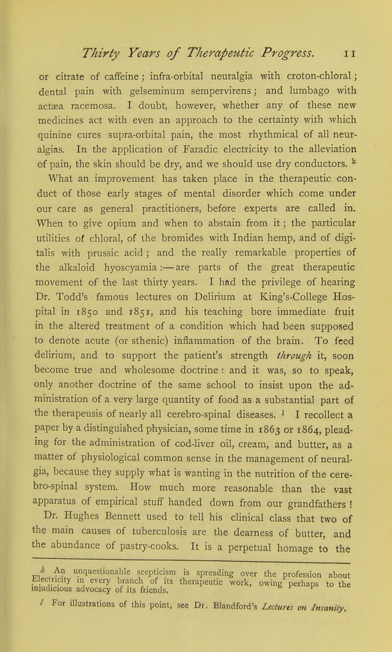 or citrate of caffeine; infra-orbital neuralgia with croton-chloral; dental pain with gelseminum sempervirens; and lumbago with actsea racemosa. I doubt, however, whether any of these new medicines act with even an approach to the certainty with which quinine cures supra-orbital pain, the most rhythmical of all neur- algias. In the application of Faradic electricity to the alleviation of pain, the skin should be dry, and we should use dry conductors. What an improvement has taken place in the therapeutic con- duct of those early stages of mental disorder which come under our care as general practitioners, before experts are called in. When to give opium and when to abstain from it; the particular utilities of chloral, of the bromides with Indian hemp, and of digi- talis with prussic acid; and the really remarkable properties of the alkaloid hyoscyamia:— are parts of the great therapeutic movement of the last thirty years. I had the privilege of hearing Dr. Todd's famous lectures on Delirium at King's-College Hos- pital in 1850 and 1851, and his teaching bore immediate fruit in the altered treatment of a condition which had been supposed to denote acute (or sthenic) inflammation of the brain. To feed delirium, and to support the patient's strength through it, soon become true and wholesome doctrine : and it was, so to speak, only another doctrine of the same school to insist upon the ad- ministration of a very large quantity of food as a substantial part of the therapeusis of nearly all cerebro-spinal diseases. ^ I recollect a paper by a distinguished physician, some time in 1863 or 1864, plead- ing for the administration of cod-liver oil, cream, and butter, as a matter of physiological common sense in the management of neural- gia, because they supply what is wanting in the nutrition of the cere- bro-spinal system. How much more reasonable than the vast apparatus of empirical stuff handed down from our grandfathers ! Dr. Hughes Bennett used to tell his clinical class that two of the main causes of tuberculosis are the dearness of butter, and the abundance of pastry-cooks. It is a perpetual homage to the k An unquestionable scepticism is spreading over tlie profession about li-Iectricity in every branch of its therapeutic worlc, owing perhaps to the iniuchcious advocacy of its friends. ^ v uie / For illustrations of this point, see Dr. Blandford's Leciurts on Insanity.