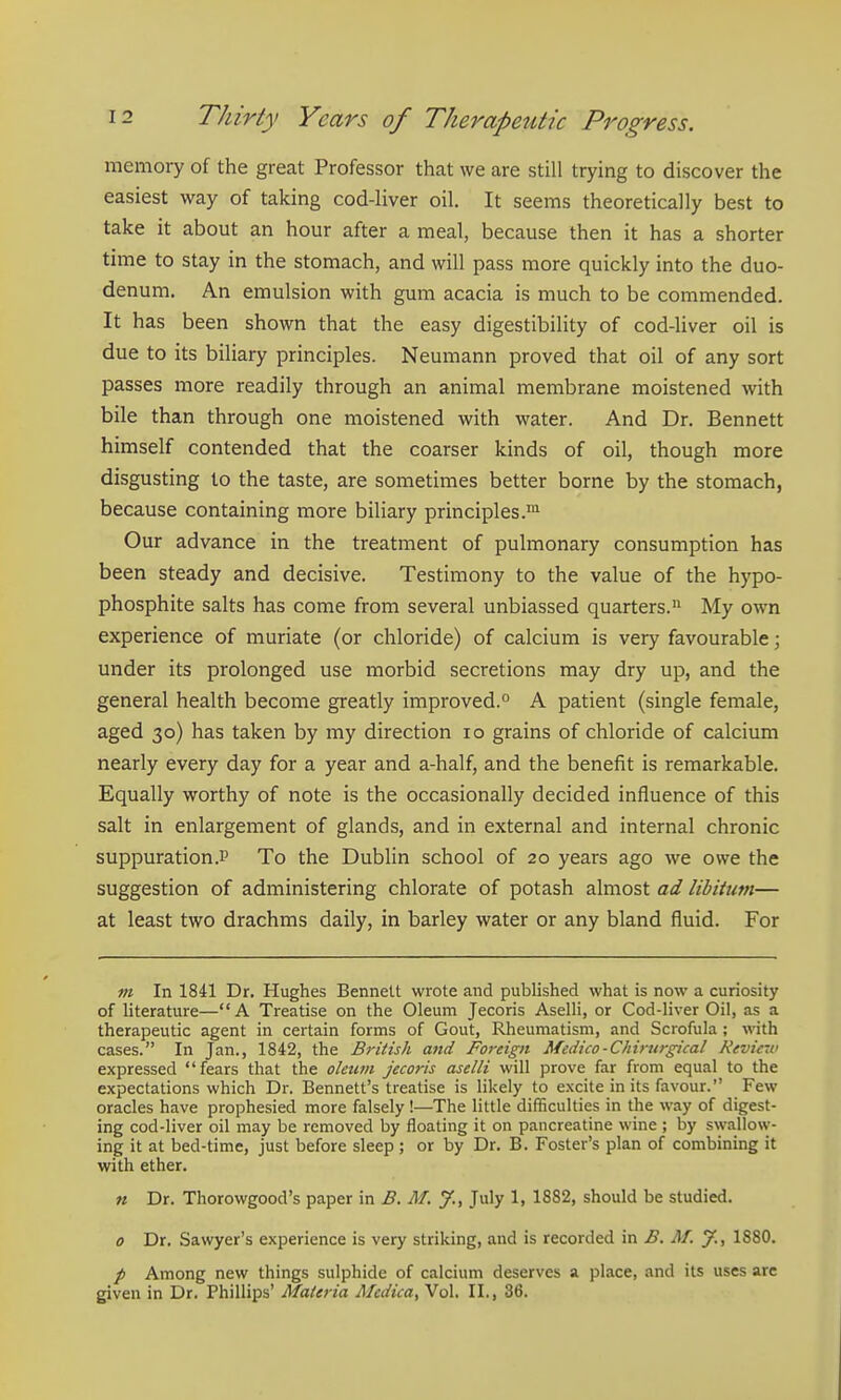 memory of the great Professor that we are still trying to discover the easiest way of taking cod-liver oil. It seems theoretically best to take it about an hour after a meal, because then it has a shorter time to stay in the stomach, and will pass more quickly into the duo- denum. An emulsion with gum acacia is much to be commended. It has been shown that the easy digestibility of cod-liver oil is due to its biliary principles. Neumann proved that oil of any sort passes more readily through an animal membrane moistened with bile than through one moistened with water. And Dr. Bennett himself contended that the coarser kinds of oil, though more disgusting to the taste, are sometimes better borne by the stomach, because containing more biliary principles.™ Our advance in the treatment of pulmonary consumption has been steady and decisive. Testimony to the value of the hypo- phosphite salts has come from several unbiassed quarters. My own experience of muriate (or chloride) of calcium is very favourable; under its prolonged use morbid secretions may dry up, and the general health become greatly improved. A patient (single female, aged 30) has taken by my direction 10 grains of chloride of calcium nearly every day for a year and a-half, and the benefit is remarkable. Equally worthy of note is the occasionally decided influence of this salt in enlargement of glands, and in external and internal chronic suppuration.!' To the Dublin school of 20 years ago we owe the suggestion of administering chlorate of potash almost ad libitum— at least two drachms daily, in barley water or any bland fluid. For m In 1841 Dr. Hughes Bennett wrote and published what is now a curiosity of literature—A Treatise on the Oleum Jecoris Aselli, or Cod-liver Oil, as a therapeutic agent in certain forms of Gout, Rheumatism, and Scrofula; with cases. In Jan., 1842, the British and Foreign Medico-Chirurgical Nevic-u' expressed fears that the oleum jecoris aselli will prove far from equal to the expectations which Dr. Bennett's treatise is likely to excite in its favour. Few oracles have prophesied more falsely !—The little difficulties in the way of digest- ing cod-liver oil may be removed by floating it on pancreatine wine ; by swallow- ing it at bed-time, just before sleep; or by Dr. B. Foster's plan of combining it with ether. M Dr. Thorowgood's paper in B. AT. y., July 1, 1882, should be studied. 0 Dr. Sawyer's experience is very striking, and is recorded in B. M. J., 1880. / Among new things sulphide of calcium deserves a place, and its uses are given in Dr. Phillips' Materia Medica, Vol. II., 36.