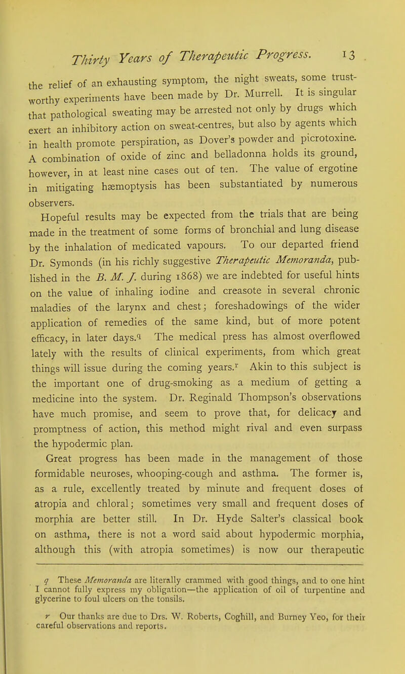 the relief of an exhausting symptom, the night sweats, some trust- worthy experiments have been made by Dr. Murrell. It is smgular that pathological sweating may be arrested not only by drugs which exert an inhibitory action on sweat-centres, but also by agents which in health promote perspiration, as Dover's powder and picrotoxine. A combination of oxide of zinc and belladonna holds its ground, however, in at least nine cases out of ten. The value of ergotine in mitigating hemoptysis has been substantiated by numerous observers. Hopeful results may be expected from the trials that are being made in the treatment of some forms of bronchial and lung disease by the inhalation of medicated vapours. To our departed friend Dr. Symonds (in his richly suggestive Therapeutic Memoranda, pub- lished in the B. M. J. during 1868) we are indebted for useful hints on the value of inhaling iodine and creasote in several chronic maladies of the larynx and chest; foreshadowings of the wider application of remedies of the same kind, but of more potent efficacy, in later days.^i The medical press has almost overflowed lately with the results of clinical experiments, from which great things will issue during the coming years.^ Akin to this subject is the important one of drug-smoking as a medium of getting a medicine into the system. Dr. Reginald Thompson's observations have much promise, and seem to prove that, for delicacy and promptness of action, this method might rival and even surpass the hypodermic plan. Great progress has been made in the management of those formidable neuroses, whooping-cough and asthma. The former is, as a rule, excellently treated by minute and frequent doses of atropia and chloral; sometimes very small and frequent doses of morphia are better still. In Dr. Hyde Salter's classical book on asthma, there is not a word said about hypodermic morphia, although this (with atropia sometimes) is now our therapeutic q These Memoranda are literally crammed with good things, and to one hint I cannot fully express my obligation—the application of oil of turpentine and glycerine to foul ulcers on the tonsils. r Our thanks are due to Drs. W. Roberts, Coghill, and Burney Yeo, for their careful observations and reports.