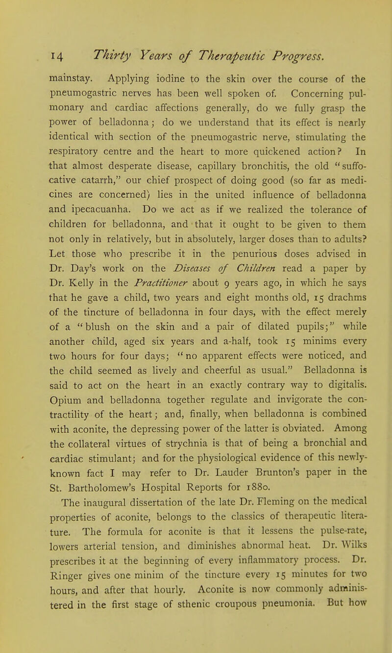 mainstay. Applying iodine to the skin over the course of the pneumogastric nerves has been well spoken of. Concerning pul- monary and cardiac affections generally, do we fully grasp the power of belladonna; do we understand that its effect is nearly identical with section of the pneumogastric nerve, stimulating the respiratory centre and the heart to more quickened action? In that almost desperate disease, capillary bronchitis, the old suffo- cative catarrh, our chief prospect of doing good (so far as medi- cines are concerned) lies in the united influence of belladonna and ipecacuanha. Do we act as if we realized the tolerance of children for belladonna, and that it ought to be given to them not only in relatively, but in absolutely, larger doses than to adults? Let those who prescribe it in the penurious doses advised in Dr. Day's work on the Diseases of Children read a paper by Dr. Kelly in the Practitioner about 9 years ago, in which he says that he gave a child, two years and eight months old, 15 drachms of the tincture of belladonna in four days, with the effect merely of a blush on the skin and a pair of dilated pupils; while another child, aged six years and a-half, took 15 minims every two hours for four days;  no apparent effects were noticed, and the child seemed as lively and cheerful as usual. Belladonna is said to act on the heart in an exactly contrary way to digitalis. Opium and belladonna together regulate and invigorate the con- tractility of the heart; and, finally, when belladonna is combined with aconite, the depressing power of the latter is obviated. Among the collateral virtues of strychnia is that of being a bronchial and cardiac stimulant; and for the physiological evidence of this newly- known fact I may refer to Dr. Lauder Brunton's paper in the St. Bartholomew's Hospital Reports for 1880. The inaugural dissertation of the late Dr. Fleming on the medical properties of aconite, belongs to the classics of therapeutic litera- ture. The formula for aconite is that it lessens the pulse-rate, lowers arterial tension, and diminishes abnormal heat. Dr. Wilks prescribes it at the beginning of every inflammatory process. Dr. Ringer gives one minim of the tincture every 15 minutes for two hours, and after that hourly. Aconite is now commonly adminis- tered in the first stage of sthenic croupous pneumonia. But how