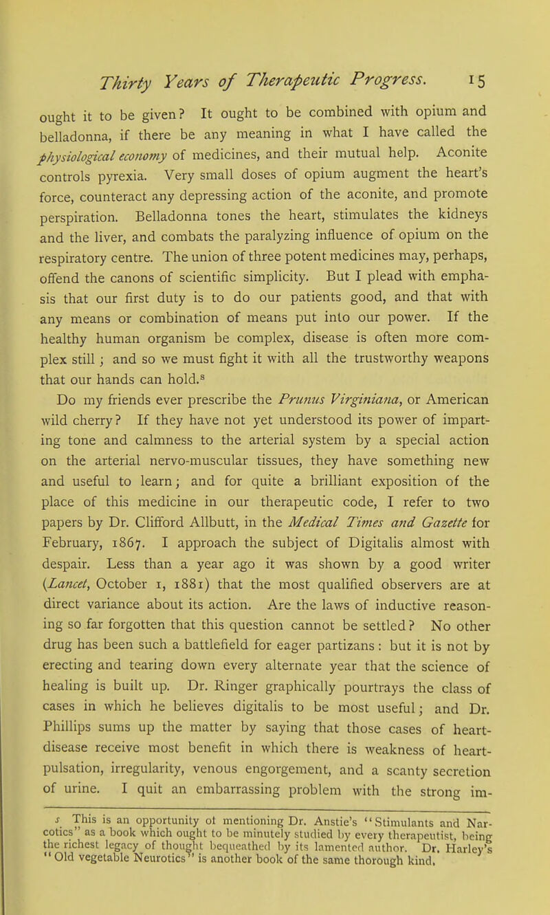 ought it to be given ? It ought to be combined with opium and belladonna, if there be any meaning in what I have called the physiological economy of medicines, and their mutual help. Aconite controls pyrexia. Very small doses of opium augment the heart's force, counteract any depressing action of the aconite, and promote perspiration. Belladonna tones the heart, stimulates the kidneys and the liver, and combats the paralyzing influence of opium on the respiratory centre. The union of three potent medicines may, perhaps, offend the canons of scientific simplicity. But I plead with empha- sis that our first duty is to do our patients good, and that with any means or combination of means put into our power. If the healthy human organism be complex, disease is often more com- plex still; and so we must fight it with all the trustworthy weapons that our hands can hold.^ Do my friends ever prescribe the Primus Virginiana, or American wild cherry ? If they have not yet understood its power of impart- ing tone and calmness to the arterial system by a special action on the arterial nervo-muscular tissues, they have something new and useful to learn; and for quite a brilliant exposition of the place of this medicine in our therapeutic code, I refer to two papers by Dr. Clifford AUbutt, in the Medical Ti?nes attd Gazette for February, 1867. I approach the subject of Digitalis almost with despair. Less than a year ago it was shown by a good writer {Lancet, October i, 1881) that the most qualified observers are at direct variance about its action. Are the laws of inductive reason- ing so far forgotten that this question cannot be settled ? No other drug has been such a battlefield for eager partizans: but it is not by erecting and tearing down every alternate year that the science of healing is built up. Dr. Ringer graphically pourtrays the class of cases in which he believes digitalis to be most useful; and Dr. Phillips sums up the matter by saying that those cases of heart- disease receive most benefit in which there is Aveakness of heart- pulsation, irregularity, venous engorgement, and a scanty secretion of urine. I quit an embarrassing problem with the strong im- s This is an opportunity ot mentioning Dr. Anstie's Stimulants and Nar- cotics as a book which ought to be minutely studied by every therapeutist, being the richest legacy of thought bequeathed by its lamented author. Dr. Harley's  Old vegetable Neurotics is another book of the same thorough kind,