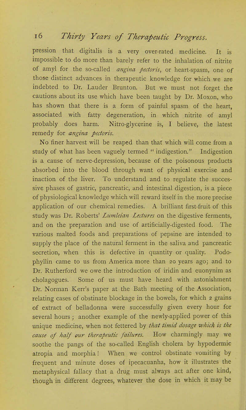 pression that digitalis is a very over-rated medicine. It is impossible to do more than barely refer to the inhalation of nitrite of amyl for the so-called angina pectoris, or heart-spasm, one of those distinct advances in therapeutic knowledge for which we are indebted to Dr. Lauder Brunton. But we must not forget the cautions about its use which have been taught by Dr. Moxon, who has shown that there is a form of painful spasm of the heart, associated with fatty degeneration, in which nitrite of amyl probably does harm. Nitro-glycerine is, I believe, the latest remedy for angina pectoris. No finer harvest will be reaped than that which will come from a study of what has been vaguely termed  indigestion. Indigestion is a cause of nerve-depression, because of the poisonous products absorbed into the blood through want of physical exercise and inaction of the liver. To understand and to regulate the succes- sive phases of gastric, pancreatic, and intestinal digestion, is a piece of physiological knowledge which will reward itself in the more precise application of our chemical remedies. A brilliant first-fruit of this study was Dr. Roberts' Lunileian Lectures on the digestive ferments, and on the preparation and use of artificially-digested food. The various malted foods and preparations of pepsine are intended to supply the place of the natural ferment in the saliva and pancreatic secretion, when this is defective in quantity or quality. Podo- phyllin came to us from America more than 20 years ago; and to Dr. Rutherford we owe the introduction of iridin and euonynim as cholagogues. Some of us must have heard with astonishment Dr. Norman Kerr's paper at the Bath meeting of the Association, relating cases of obstinate blockage in the bowels, for which 2 grains of extract of belladonna were successfully given every hour for several hours ; another example of the newly-applied power of this unique medicine, when not fettered by that timid dosage which is tJu cause of half our therapeutic failures. How charmingly may we soothe the pangs of the so-called English cholera by hypodermic atropia and morphia! When we control obstinate vomiting by frequent and minute doses of ipecacuanha, how it illustrates the metaphysical fallacy that a drug must always act after one kind, though in different degrees, whatever the dose in which it may be